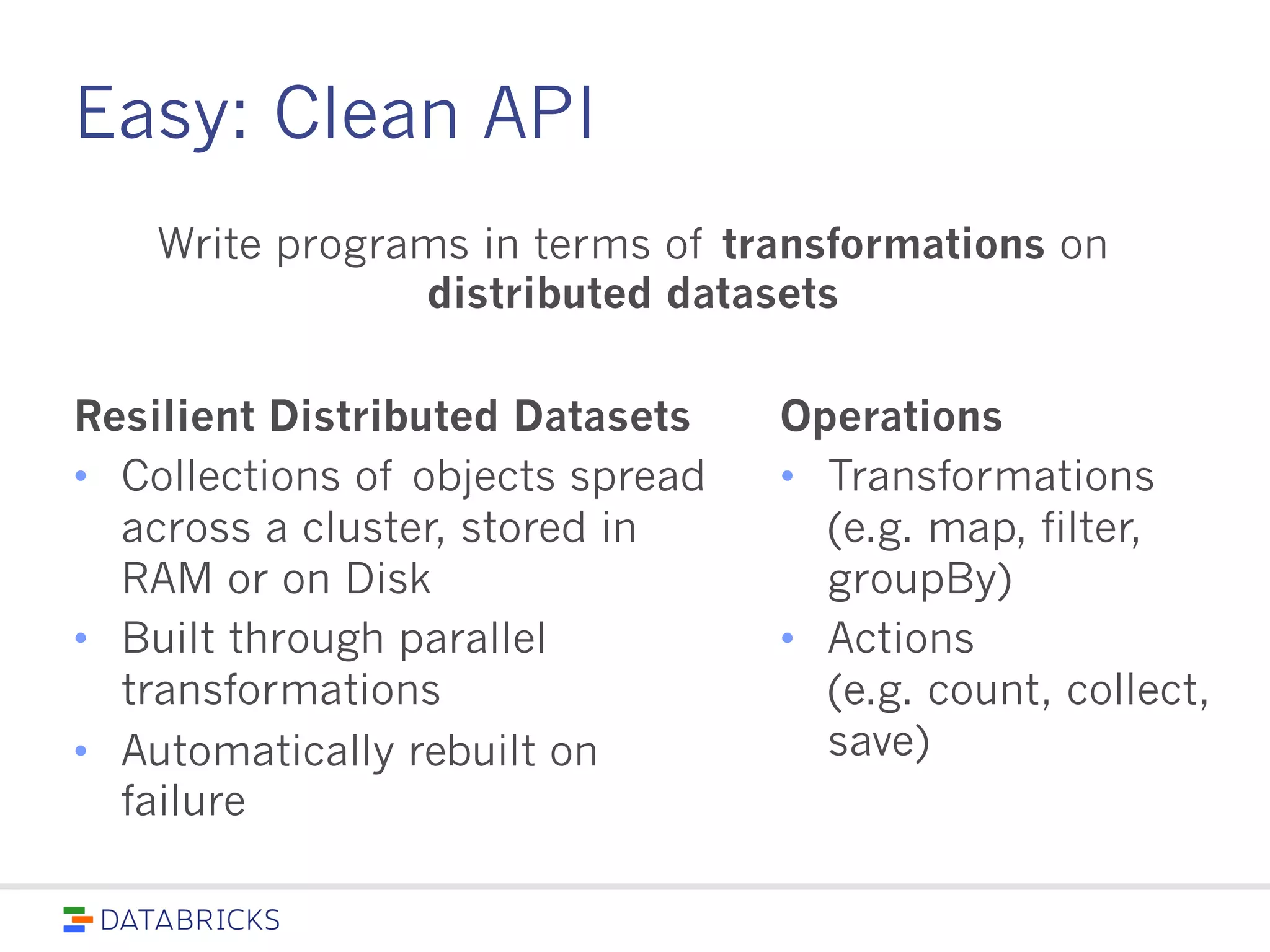 Easy: Clean API
Resilient Distributed Datasets
• Collections of objects spread
across a cluster, stored in RAM
or on Disk
• Built through parallel
transformations
• Automatically rebuilt on failure
Operations
• Transformations
(e.g.
map, filter, groupBy)
• Actions
(e.g.
count, collect, save)
Write programs in terms of transformations on
distributed datasets
 