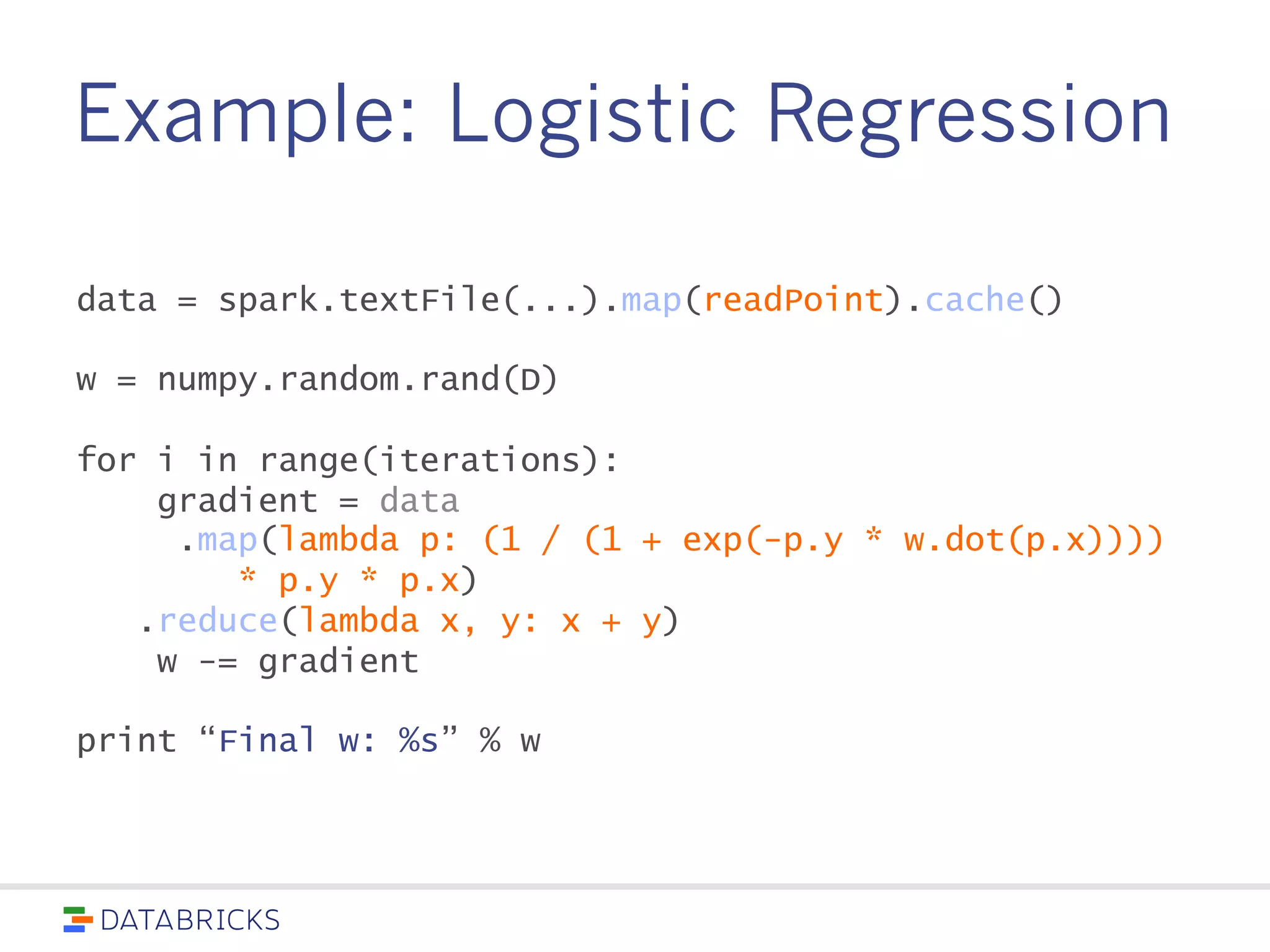 Example: Logistic Regression
data = spark.textFile(...).map(readPoint).cache()
w = numpy.random.rand(D)
for i in range(iterations):
gradient = data
.map(lambda p: (1 / (1 + exp(-p.y * w.dot(p.x))))
* p.y * p.x)
.reduce(lambda x, y: x + y)
w -= gradient
print “Final w: %s” % w
 