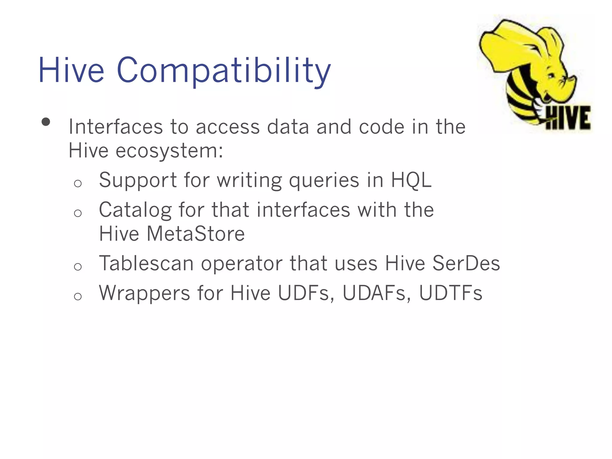 Hive Compatibility
• Interfaces to access data and code in the Hive
ecosystem:
o Support for writing queries in HQL
o Catalog for that interfaces with the
Hive MetaStore
o Tablescan operator that uses Hive SerDes
o Wrappers for Hive UDFs, UDAFs, UDTFs
 