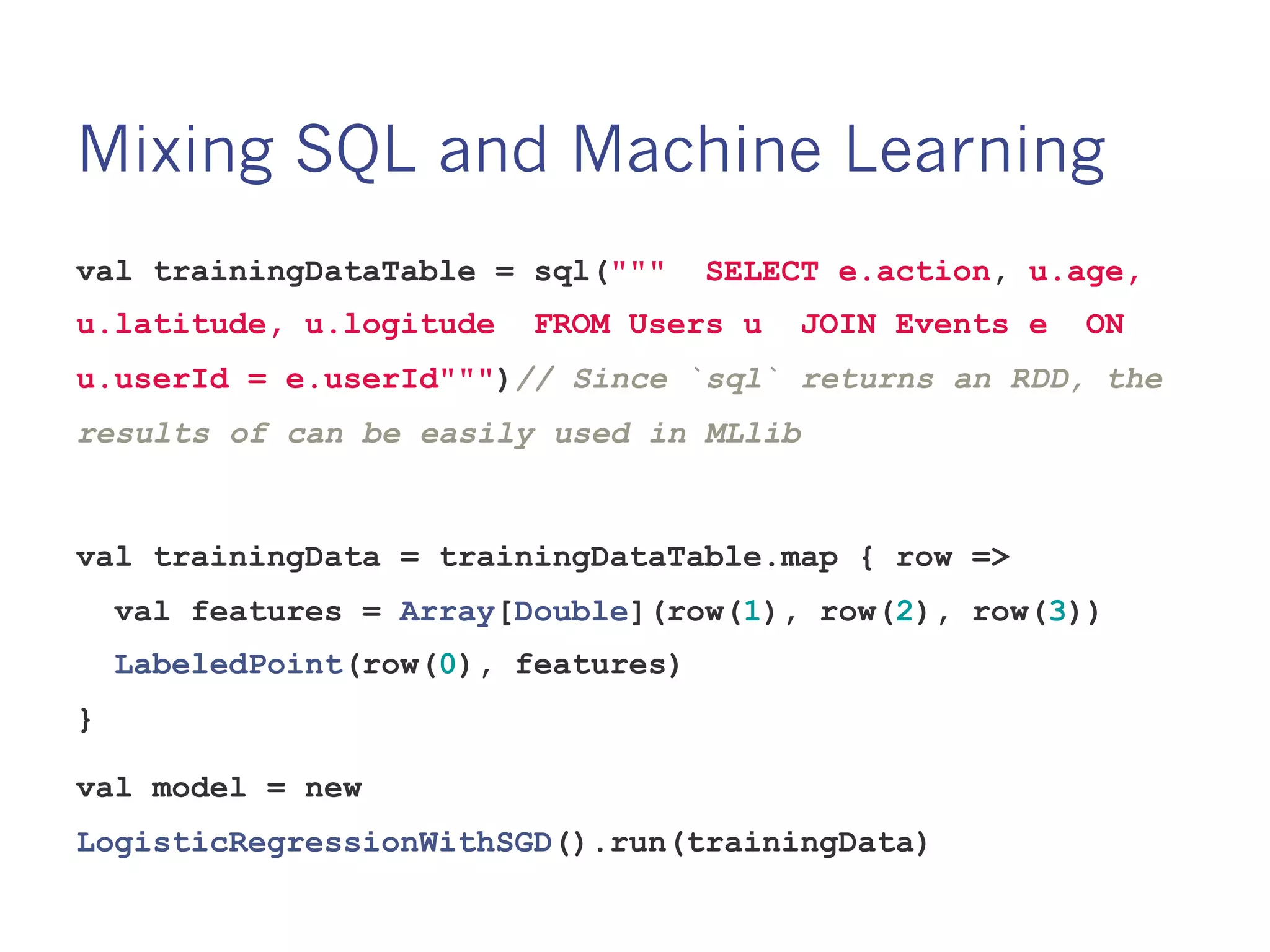 Mixing SQL and Machine Learning
val trainingDataTable = sql(""" SELECT
e.action, u.age, u.latitude, u.logitude FROM Users u
JOIN Events e ON u.userId = e.userId""")// Since `sql`
returns an RDD, the results of can be easily used in MLlib
val trainingData = trainingDataTable.map { row =>
val features = Array[Double](row(1), row(2), row(3))
LabeledPoint(row(0), features)
}
val model = new
LogisticRegressionWithSGD().run(trainingData)
 