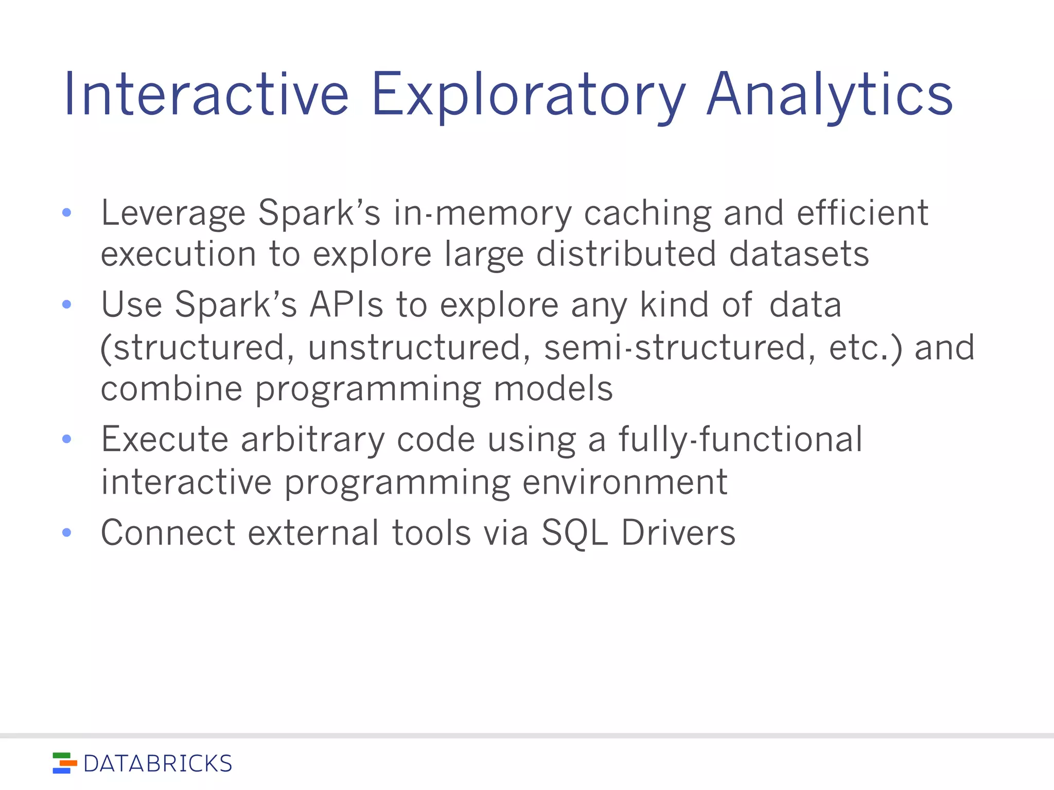 Interactive Exploratory Analytics
• Leverage Spark’s in-memory caching and efficient
execution to explore large distributed datasets
• Use Spark’s APIs to explore any kind of data
(structured, unstructured, semi-structured, etc.) and
combine programming models
• Execute arbitrary code using a fully-functional interactive
programming environment
• Connect external tools via SQL Drivers
 