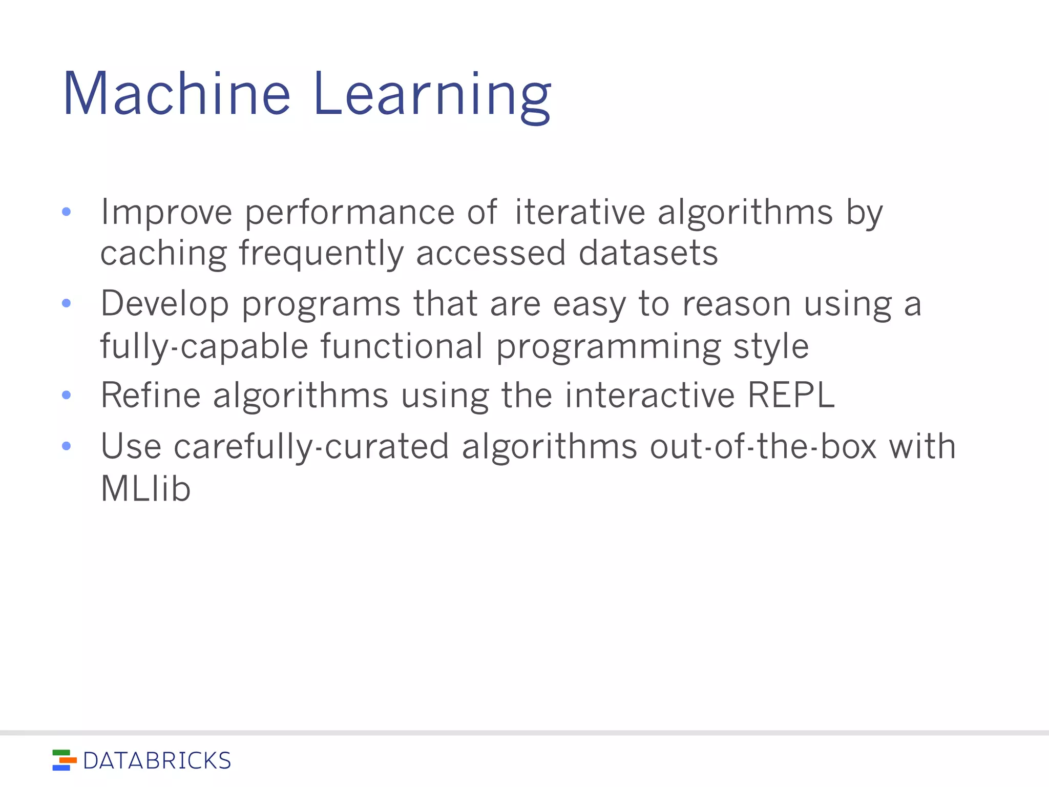 Machine Learning
• Improve performance of iterative algorithms by caching
frequently accessed datasets
• Develop programs that are easy to reason using a fully-
capable functional programming style
• Refine algorithms using the interactive REPL
• Use carefully-curated algorithms out-of-the-box with
MLlib
 