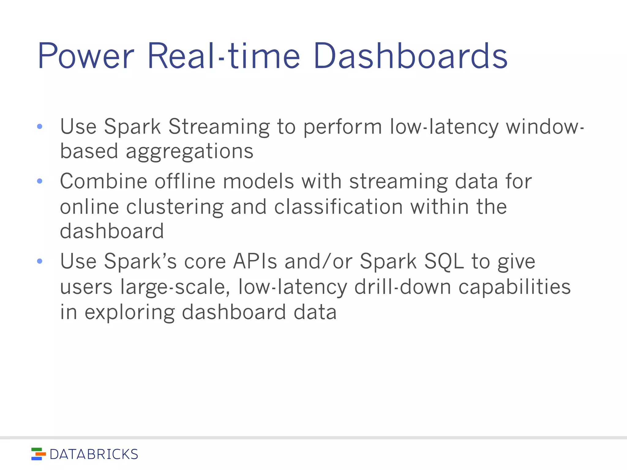 Power Real-time Dashboards
• Use Spark Streaming to perform low-latency window-
based aggregations
• Combine offline models with streaming data for online
clustering and classification within the dashboard
• Use Spark’s core APIs and/or Spark SQL to give users
large-scale, low-latency drill-down capabilities in
exploring dashboard data
 