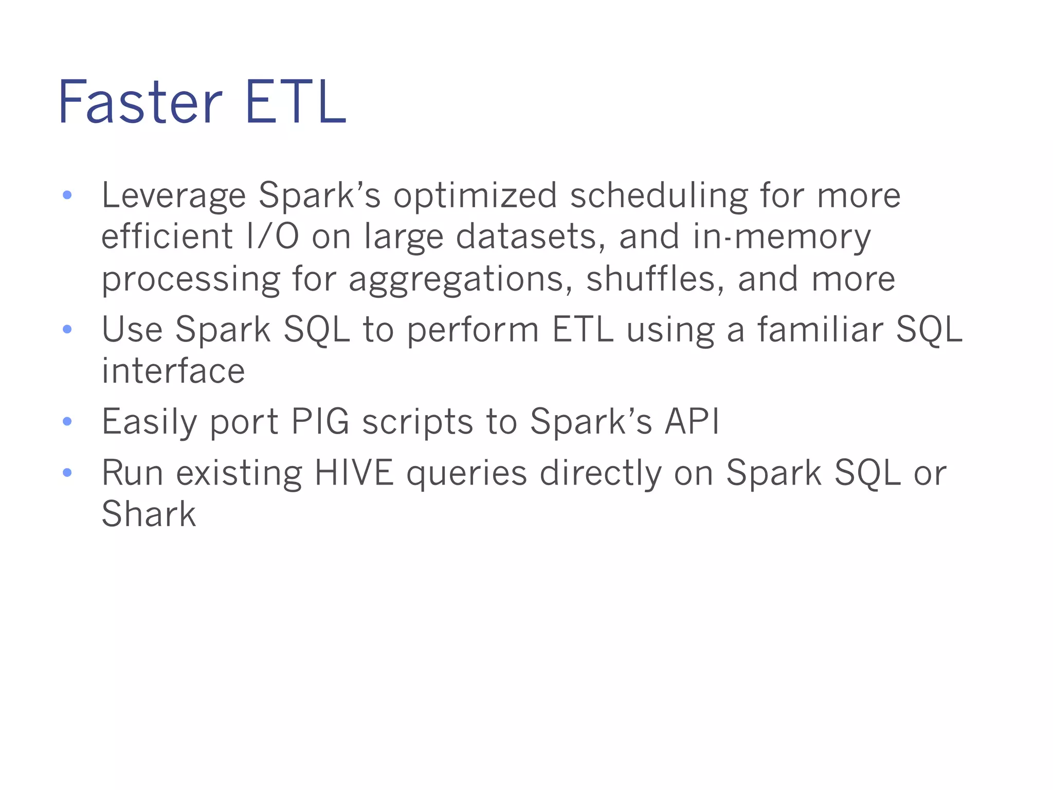 Faster ETL
• Leverage Spark’s optimized scheduling for more efficient
I/O on large datasets, and in-memory processing for
aggregations, shuffles, and more
• Use Spark SQL to perform ETL using a familiar SQL
interface
• Easily port PIG scripts to Spark’s API
• Run existing HIVE queries directly on Spark SQL or
Shark
 