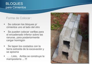 Forma de Colocar : BLOQUES   para Cimientos   . . . Listo,  Arriba se construye la mampostería ... !!! Se tapan los costados con la tierra extraída de la  excavación y se apisona Se pueden colocar varillas para el encadenado inferior  sobre las ranuras, para posteriormente cargar hormigón Se colocan los bloques p/ cimientos uno al lado del otro 