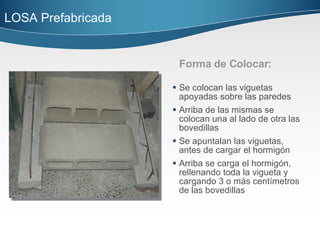 Forma de Colocar: Se colocan las viguetas apoyadas sobre las paredes Arriba de las mismas se colocan una al lado de otra las bovedillas Se apuntalan las viguetas, antes de cargar el hormigón Arriba se carga el hormigón, rellenando toda la vigueta y cargando 3 o más centímetros de las bovedillas LOSA Prefabricada  