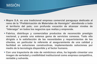 Mapre S.A. es una tradicional empresa comercial paraguaya dedicada al ramo de la “Prefabricación de Materiales de Hormigón” atendiendo a todo el territorio del país; con profunda vocación de alcanzar niveles de “liderazgo” en todos los negocios que realiza y emprende. Fabrica, distribuye y comercializa productos de reconocido prestigio nacional, y presta una extensa gama de servicios conexos. Todo ello dirigido a la satisfacción de las necesidades y requerimientos de los clientes, en particular lo referente al aseguramiento de una calidad y facilidad en soluciones constructivas, implementando soluciones por medio de la tecnología disponible y al factor humano. Con una trayectoria de más de veinticinco años, ha logrado cimentar una imagen de seriedad y credibilidad institucional como empresa competitiva, rentable y solvente. MISIÓN  