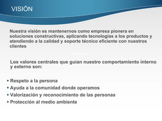 Los valores centrales que guían nuestro comportamiento interno y externo son: Respeto a la persona Ayuda a la comunidad donde operamos Valorización y reconocimiento de las personas Protección al medio ambiente Valores Nuestra visión es mantenernos como empresa pionera en soluciones constructivas, aplicando tecnologías a los productos y atendiendo a la calidad y soporte técnico eficiente con nuestros clientes VISIÓN  