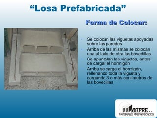 Forma de Colocar: Se colocan las viguetas apoyadas sobre las paredes Arriba de las mismas se colocan una al lado de otra las bovedillas Se apuntalan las viguetas, antes de cargar el hormigón Arriba se carga el hormigón, rellenando toda la vigueta y cargando 3 o más centímetros de las bovedillas “ Losa Prefabricada” 
