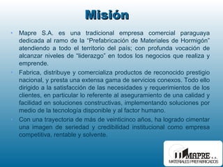Misión  Mapre S.A. es una tradicional empresa comercial paraguaya dedicada al ramo de la “Prefabricación de Materiales de Hormigón” atendiendo a todo el territorio del país; con profunda vocación de alcanzar niveles de “liderazgo” en todos los negocios que realiza y emprende. Fabrica, distribuye y comercializa productos de reconocido prestigio nacional, y presta una extensa gama de servicios conexos. Todo ello dirigido a la satisfacción de las necesidades y requerimientos de los clientes, en particular lo referente al aseguramiento de una calidad y facilidad en soluciones constructivas, implementando soluciones por medio de la tecnología disponible y al factor humano. Con una trayectoria de más de veinticinco años, ha logrado cimentar una imagen de seriedad y credibilidad institucional como empresa competitiva, rentable y solvente. 