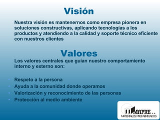 Los valores centrales que guían nuestro comportamiento interno y externo son: Respeto a la persona Ayuda a la comunidad donde operamos Valorización y reconocimiento de las personas Protección al medio ambiente Valores Visión Nuestra visión es mantenernos como empresa pionera en soluciones constructivas, aplicando tecnologías a los productos y atendiendo a la calidad y soporte técnico eficiente con nuestros clientes 