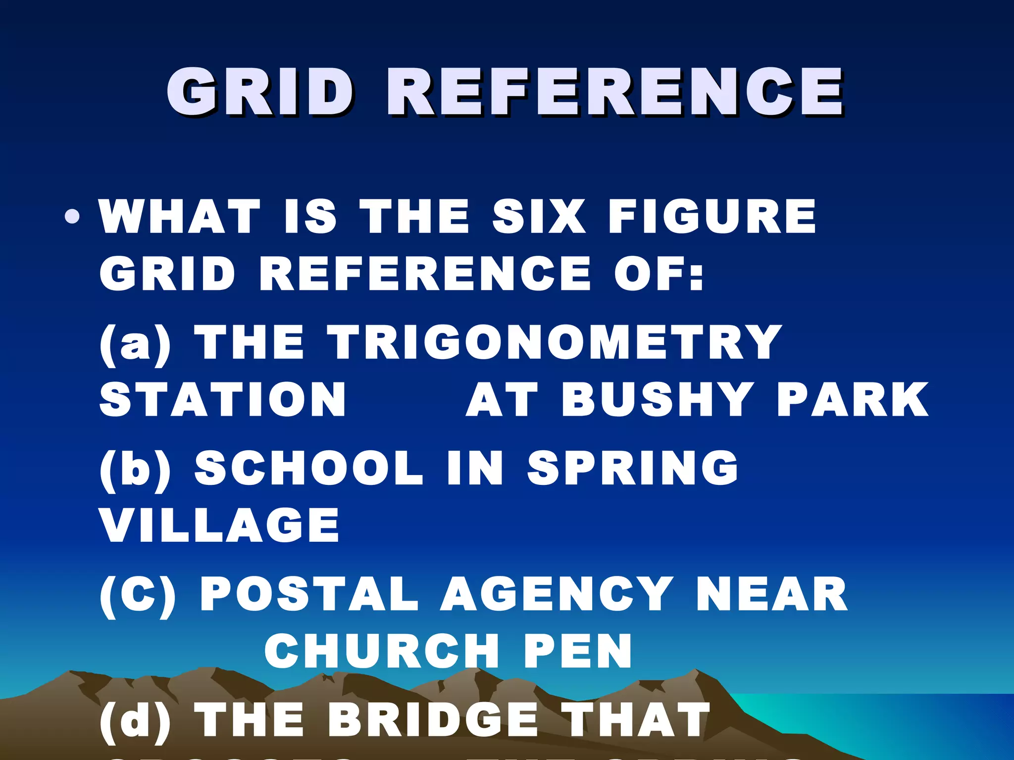 GRID REFERENCE WHAT IS THE SIX FIGURE GRID REFERENCE OF: (a) THE TRIGONOMETRY STATION  AT BUSHY PARK (b) SCHOOL IN SPRING VILLAGE (C) POSTAL AGENCY NEAR    CHURCH PEN (d) THE BRIDGE THAT CROSSES  THE SPRING GARDEN RIVER 