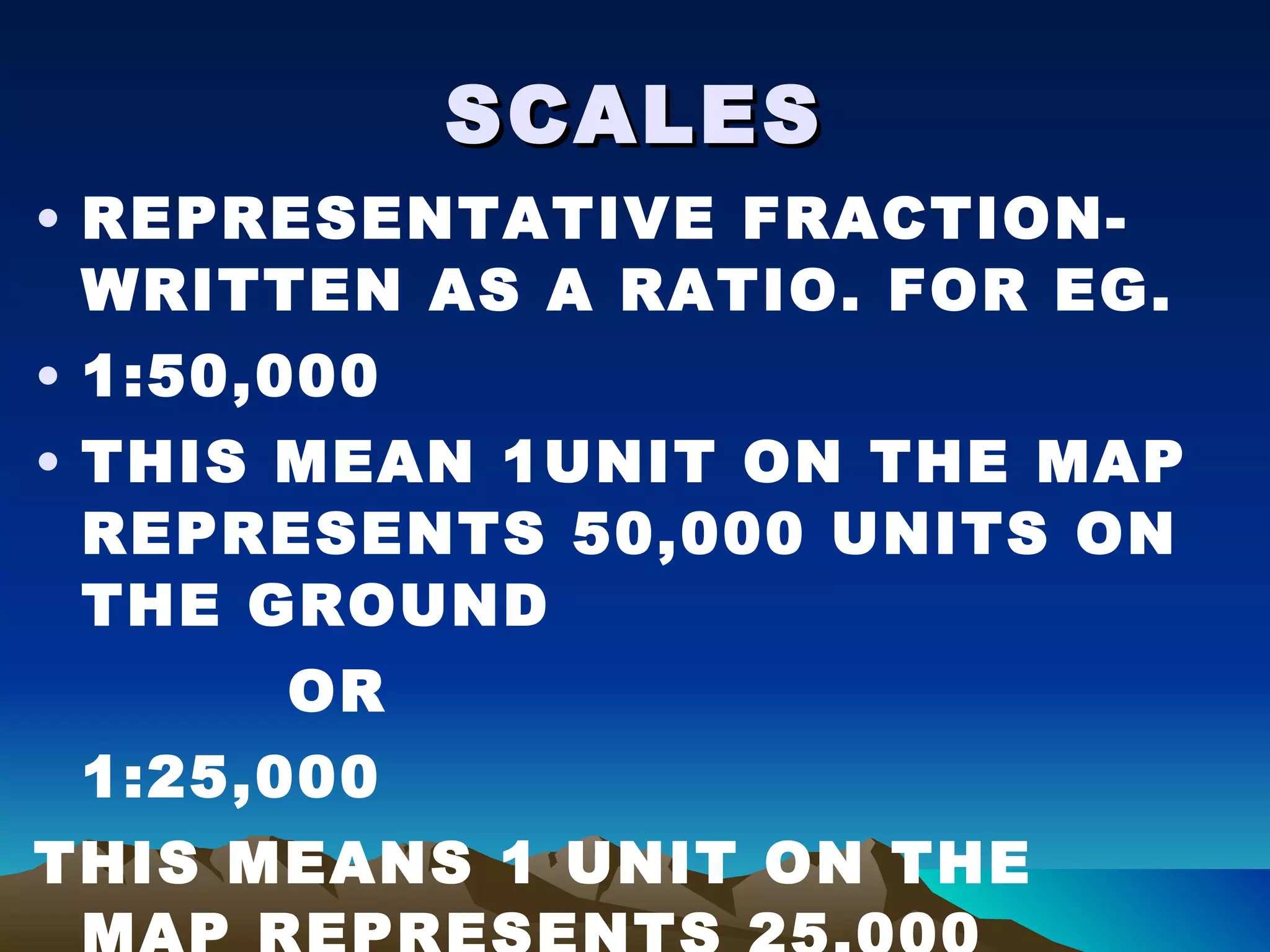 SCALES REPRESENTATIVE FRACTION-WRITTEN AS A RATIO. FOR EG. 1:50,000 THIS MEAN 1UNIT ON THE MAP REPRESENTS 50,000 UNITS ON THE GROUND OR 1:25,000 THIS MEANS 1 UNIT ON THE MAP REPRESENTS 25,000 UNITS ON THE GROUND 