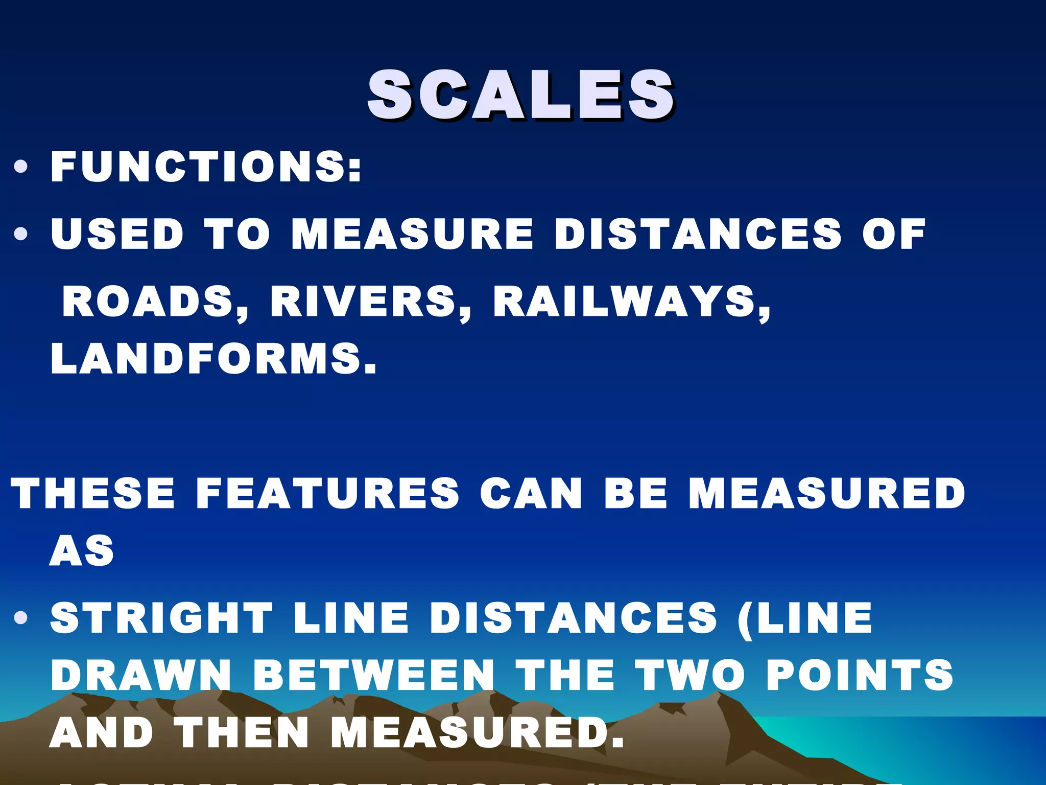 SCALES FUNCTIONS: USED TO MEASURE DISTANCES OF ROADS, RIVERS, RAILWAYS, LANDFORMS. THESE FEATURES CAN BE MEASURED AS  STRIGHT LINE DISTANCES (LINE DRAWN BETWEEN THE TWO POINTS AND THEN MEASURED. ACTUAL DISTANCES (THE ENTIRE DISTANCE ALONG THE FEATURE IS MEASURED USING A STRING OR PAPER. 