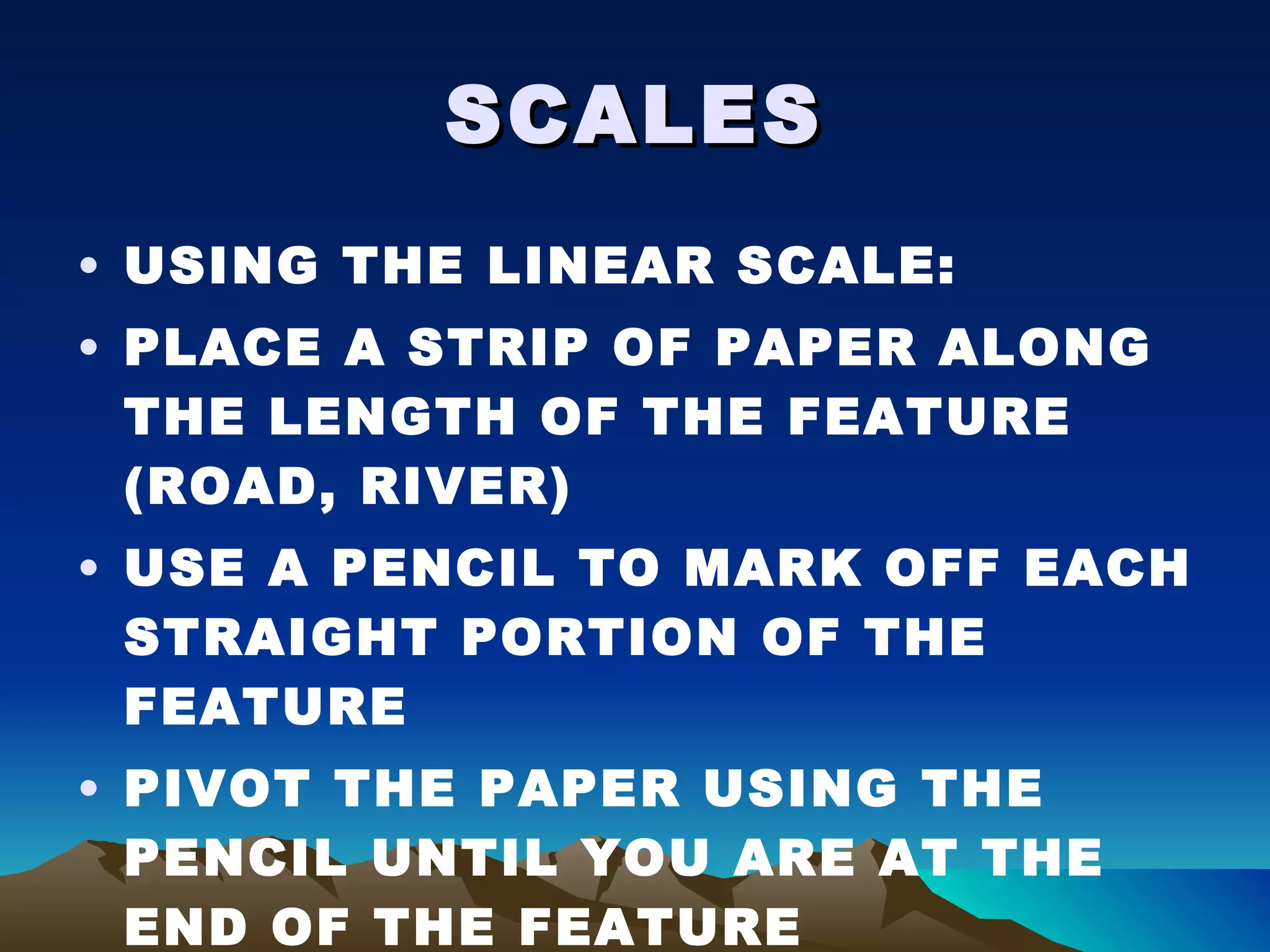 SCALES USING THE LINEAR SCALE: PLACE A STRIP OF PAPER ALONG THE LENGTH OF THE FEATURE (ROAD, RIVER) USE A PENCIL TO MARK OFF EACH STRAIGHT PORTION OF THE FEATURE PIVOT THE PAPER USING THE PENCIL UNTIL YOU ARE AT THE END OF THE FEATURE 