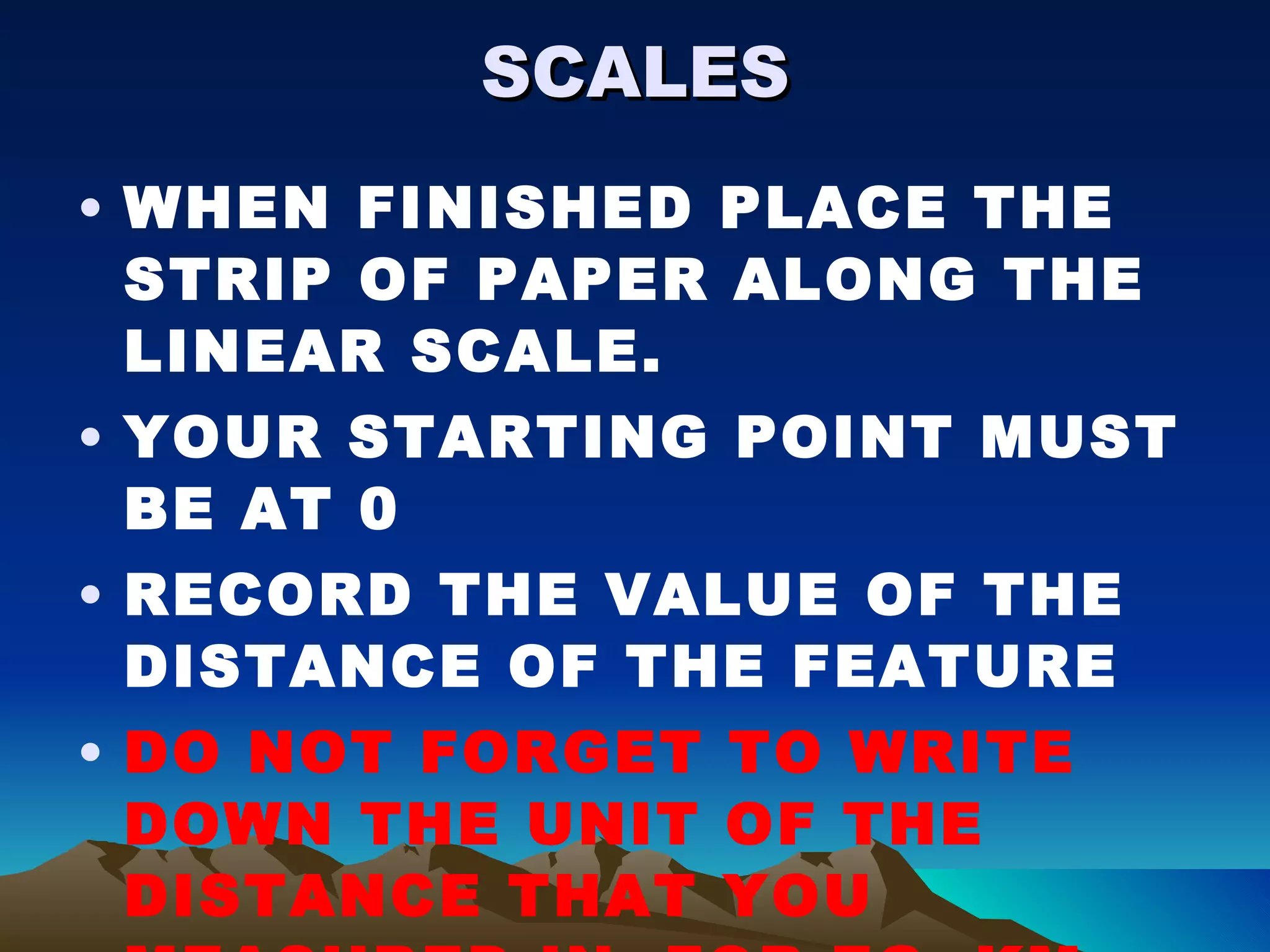 SCALES WHEN FINISHED PLACE THE STRIP OF PAPER ALONG THE LINEAR SCALE. YOUR STARTING POINT MUST BE AT 0 RECORD THE VALUE OF THE DISTANCE OF THE FEATURE DO NOT FORGET TO WRITE DOWN THE UNIT OF THE DISTANCE THAT YOU MEASURED IN. FOR EG. KM, MILES, METRES. 