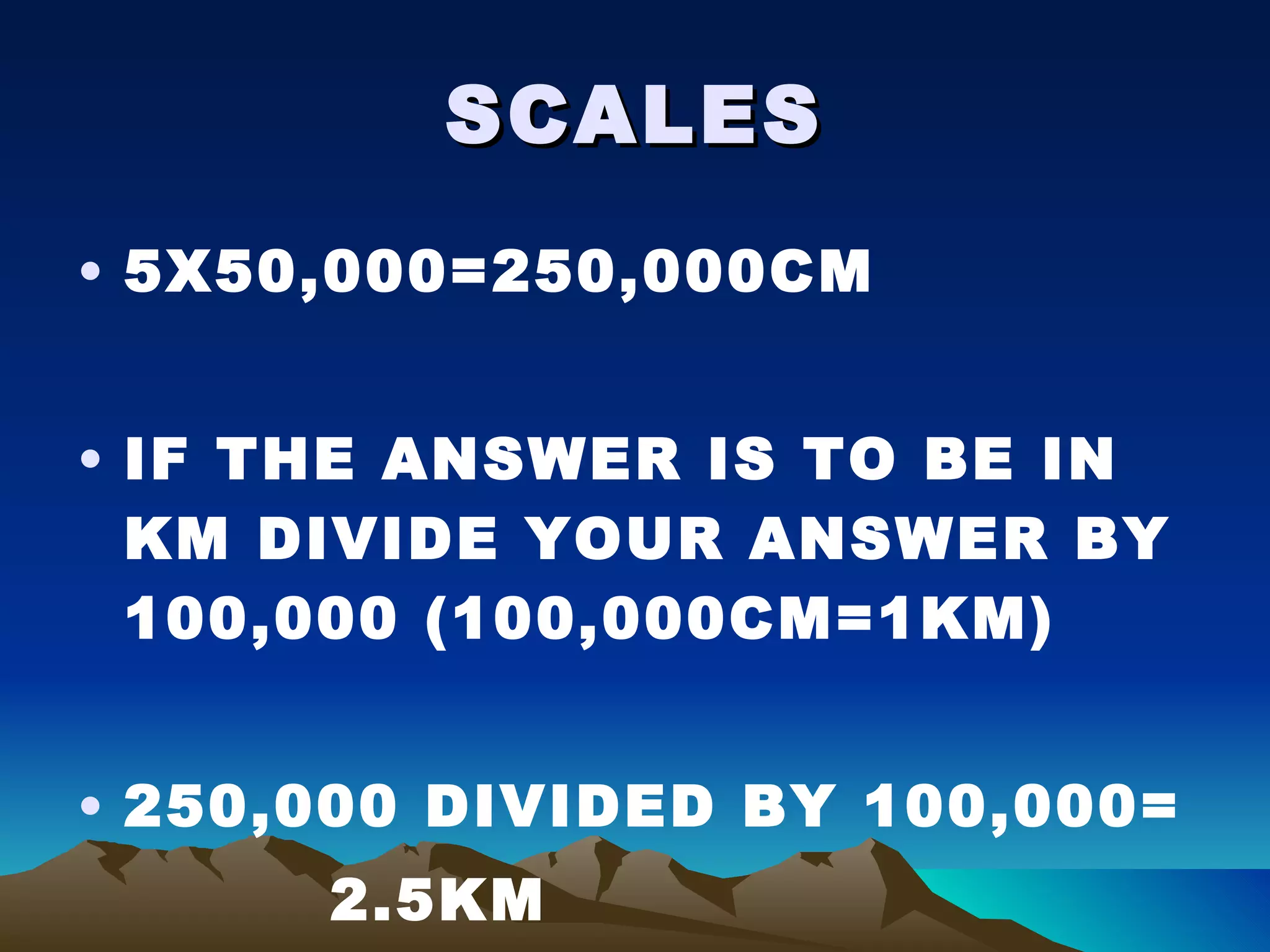 SCALES 5X50,000=250,000CM IF THE ANSWER IS TO BE IN KM DIVIDE YOUR ANSWER BY 100,000 (100,000CM=1KM) 250,000 DIVIDED BY 100,000= 2.5KM 