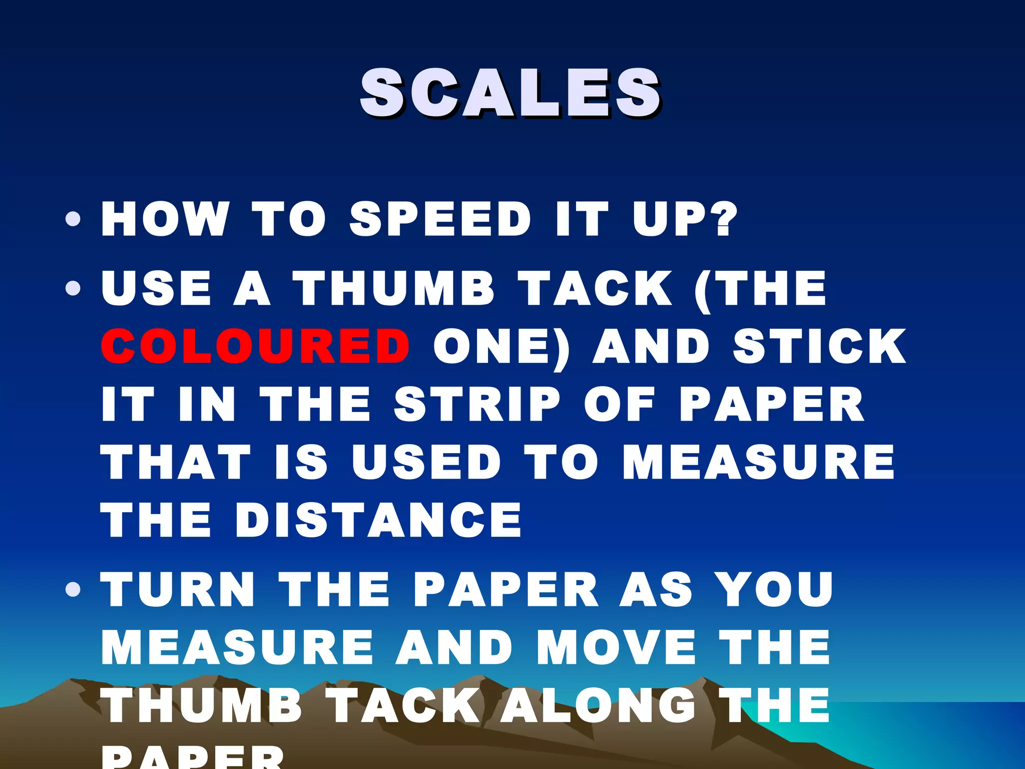 SCALES HOW TO SPEED IT UP? USE A THUMB TACK (THE  COLOURED  ONE) AND STICK IT IN THE STRIP OF PAPER THAT IS USED TO MEASURE THE DISTANCE TURN THE PAPER AS YOU MEASURE AND MOVE THE THUMB TACK ALONG THE PAPER 