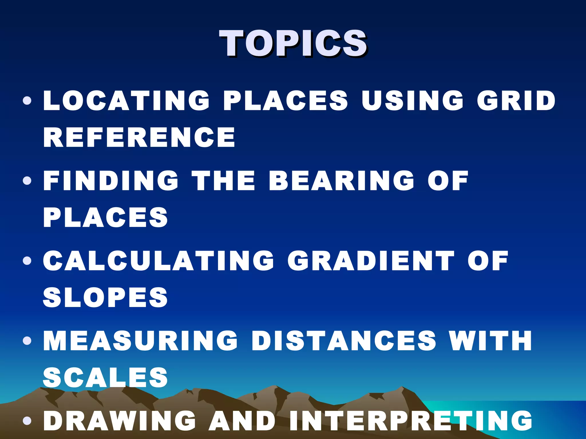 TOPICS LOCATING PLACES USING GRID REFERENCE FINDING THE BEARING OF PLACES CALCULATING GRADIENT OF SLOPES MEASURING DISTANCES WITH SCALES DRAWING AND INTERPRETING CROSS SECTIONS 