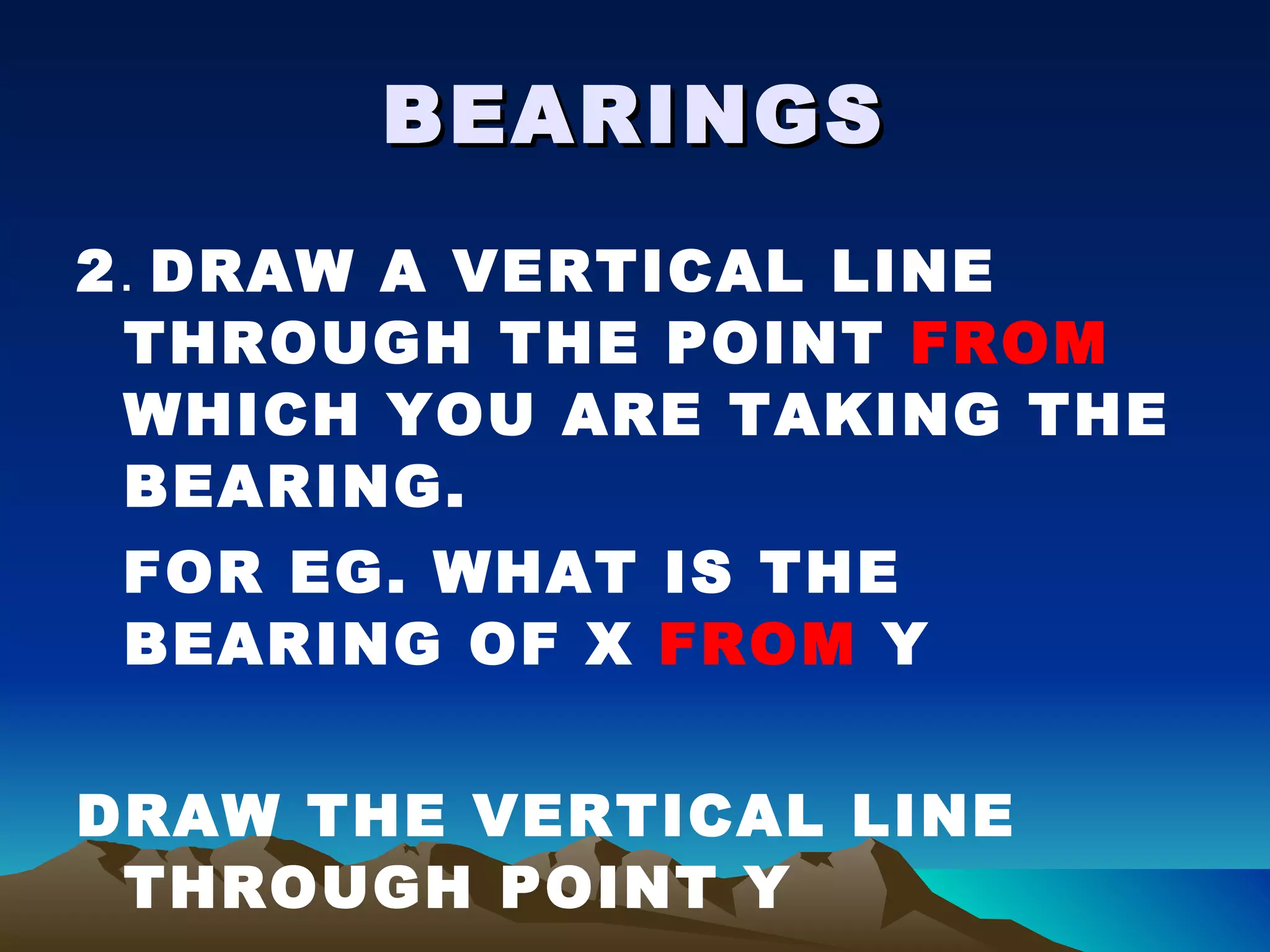 BEARINGS 2 .  DRAW A VERTICAL LINE THROUGH THE POINT  FROM  WHICH YOU ARE TAKING THE BEARING. FOR EG. WHAT IS THE BEARING OF X  FROM  Y DRAW THE VERTICAL LINE THROUGH POINT Y 