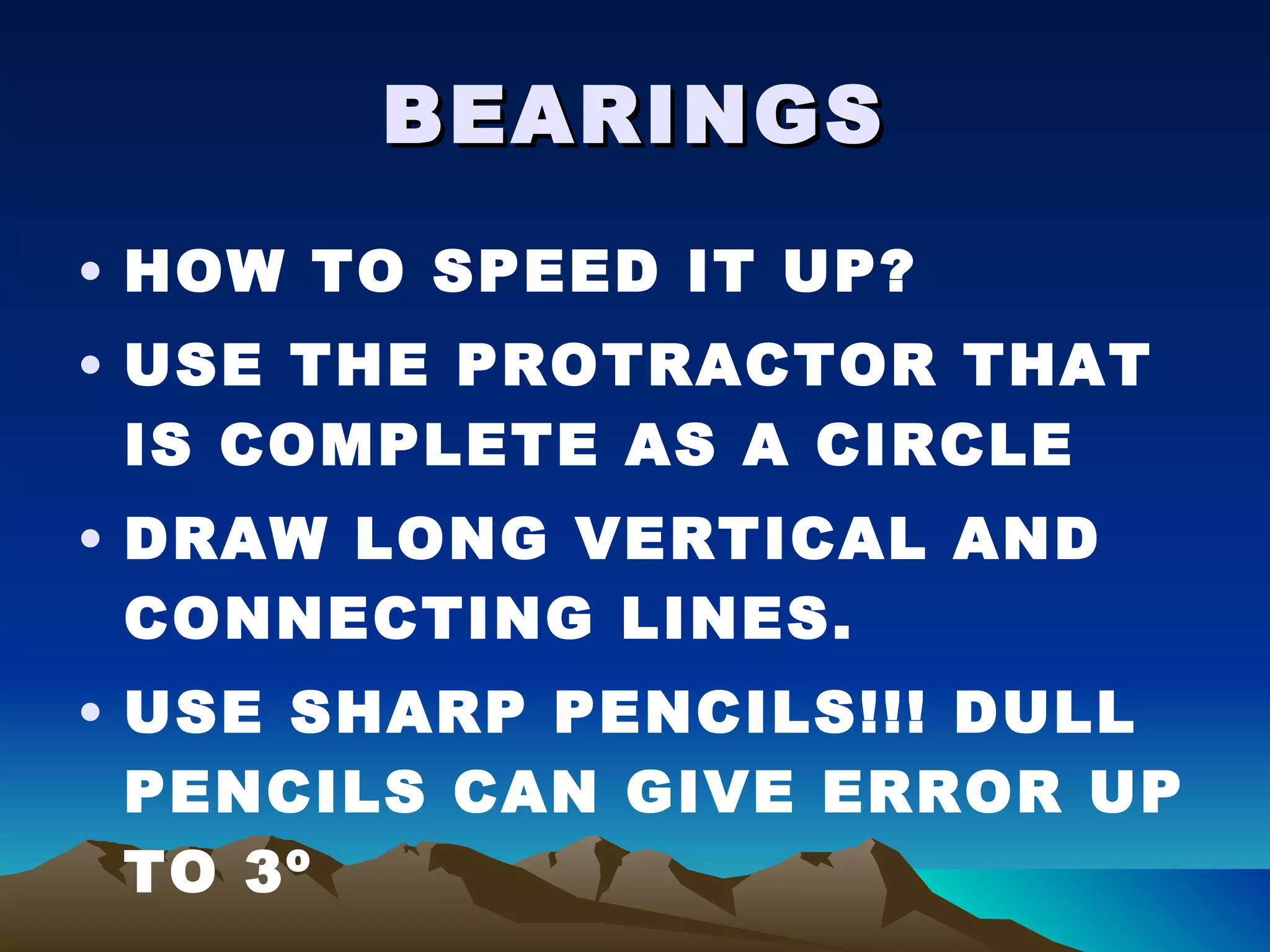 BEARINGS HOW TO SPEED IT UP? USE THE PROTRACTOR THAT IS COMPLETE AS A CIRCLE DRAW LONG VERTICAL AND CONNECTING LINES. USE SHARP PENCILS!!! DULL PENCILS CAN GIVE ERROR UP TO 3º 