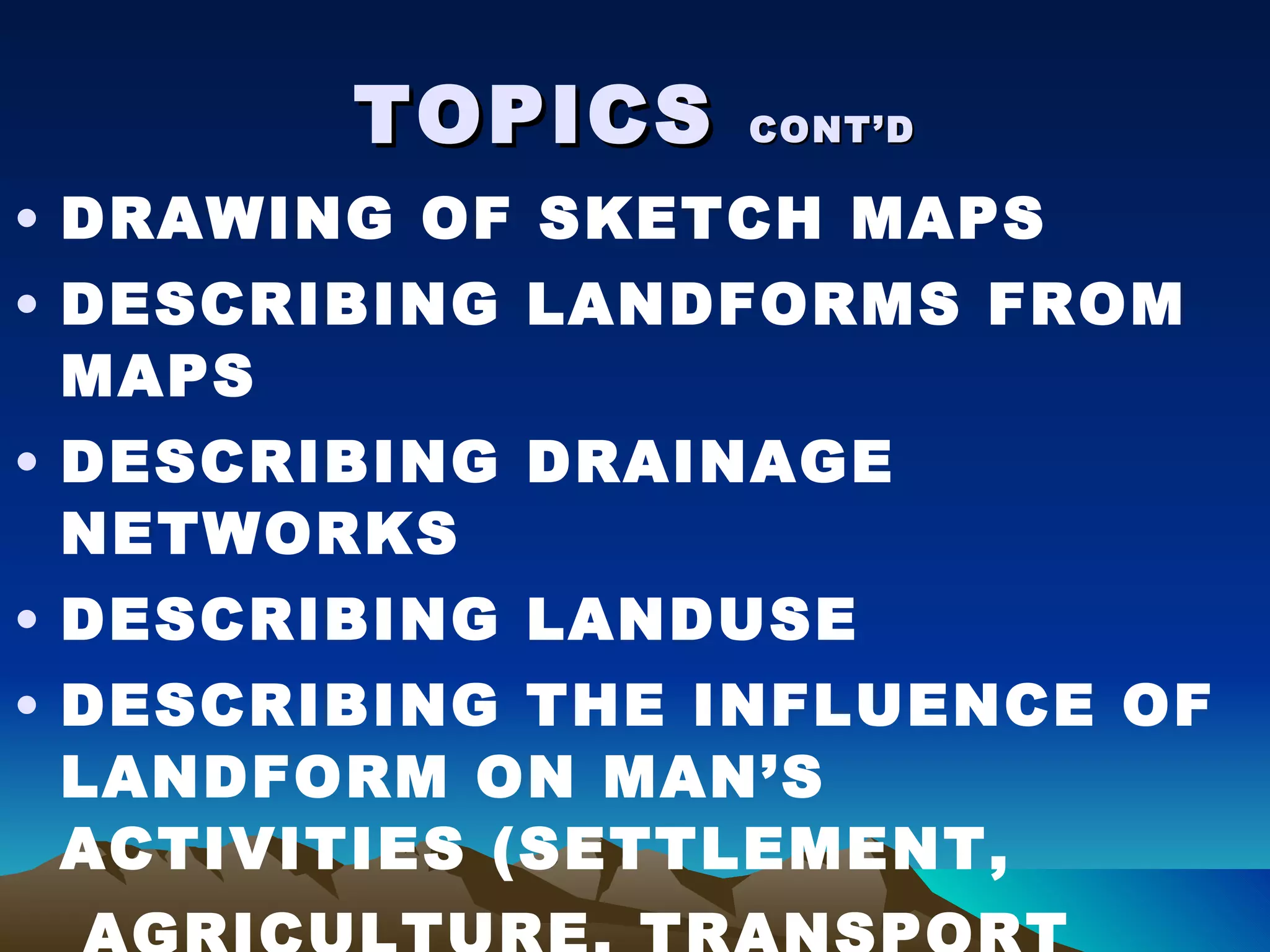 TOPICS  CONT’D DRAWING OF SKETCH MAPS DESCRIBING LANDFORMS FROM MAPS DESCRIBING DRAINAGE NETWORKS DESCRIBING LANDUSE DESCRIBING THE INFLUENCE OF LANDFORM ON MAN’S ACTIVITIES (SETTLEMENT, AGRICULTURE, TRANSPORT NETWORK 