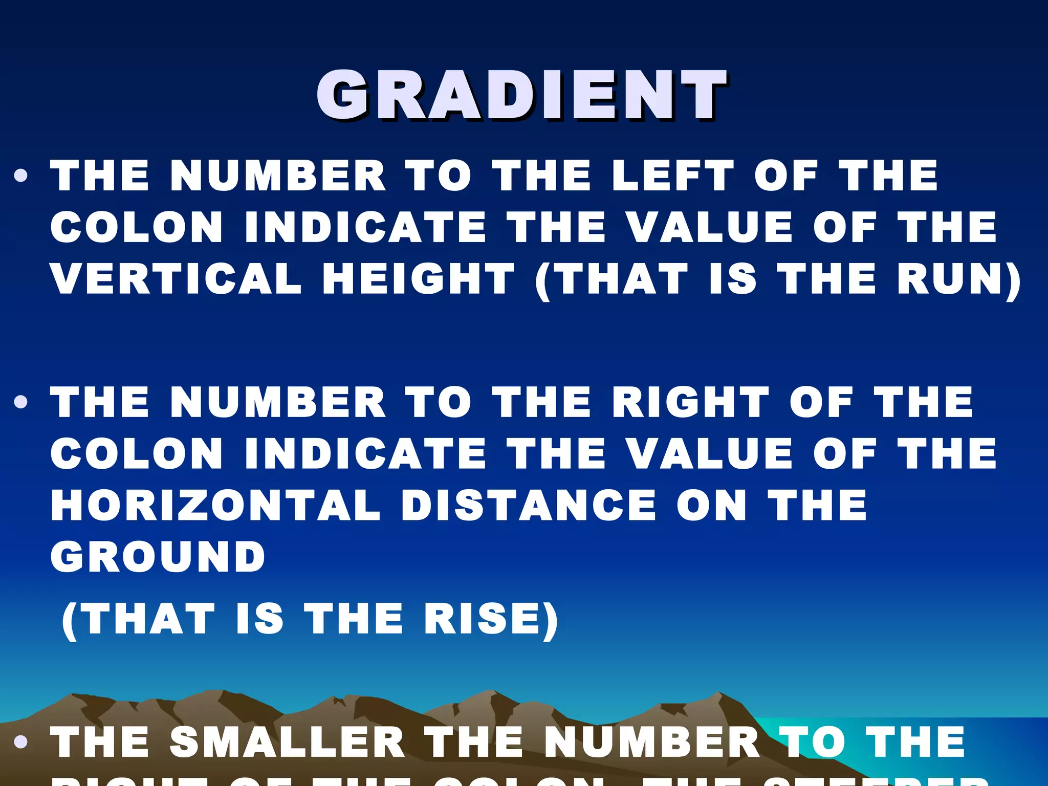 GRADIENT THE NUMBER TO THE LEFT OF THE COLON INDICATE THE VALUE OF THE VERTICAL HEIGHT (THAT IS THE RUN) THE NUMBER TO THE RIGHT OF THE COLON INDICATE THE VALUE OF THE HORIZONTAL DISTANCE ON THE GROUND (THAT IS THE RISE) THE SMALLER THE NUMBER TO THE RIGHT OF THE COLON, THE STEEPER THE GRADIENT 
