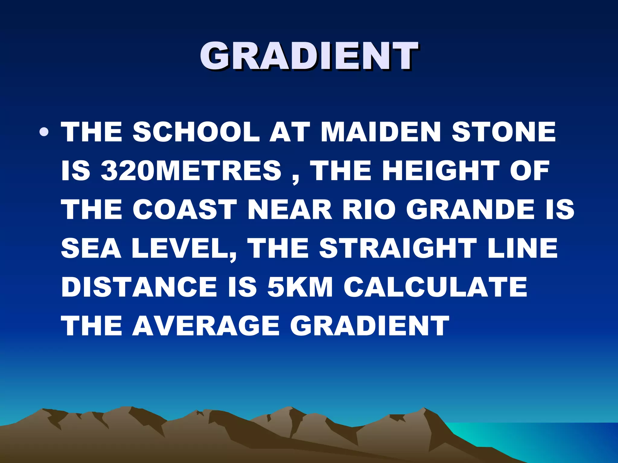 GRADIENT THE SCHOOL AT MAIDEN STONE IS 320METRES , THE HEIGHT OF THE COAST NEAR RIO GRANDE IS SEA LEVEL, THE STRAIGHT LINE DISTANCE IS 5KM CALCULATE THE AVERAGE GRADIENT  