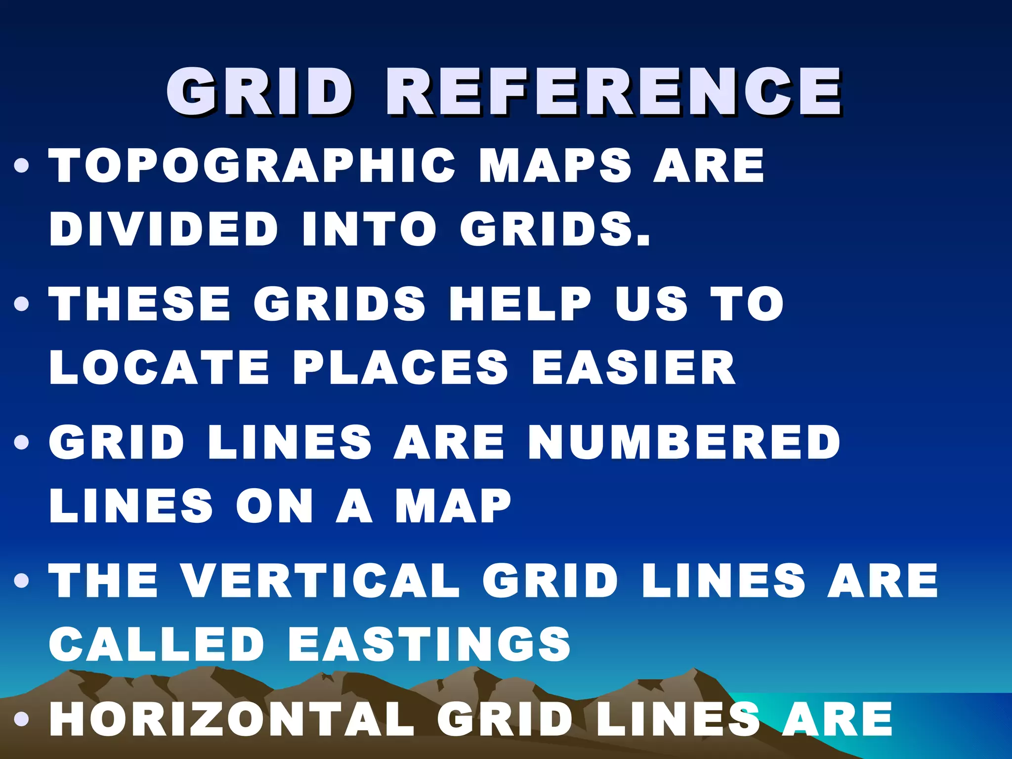 GRID REFERENCE TOPOGRAPHIC MAPS ARE DIVIDED INTO GRIDS. THESE GRIDS HELP US TO LOCATE PLACES EASIER GRID LINES ARE NUMBERED LINES ON A MAP THE VERTICAL GRID LINES ARE CALLED EASTINGS HORIZONTAL GRID LINES ARE CALLED NORTHINGS  