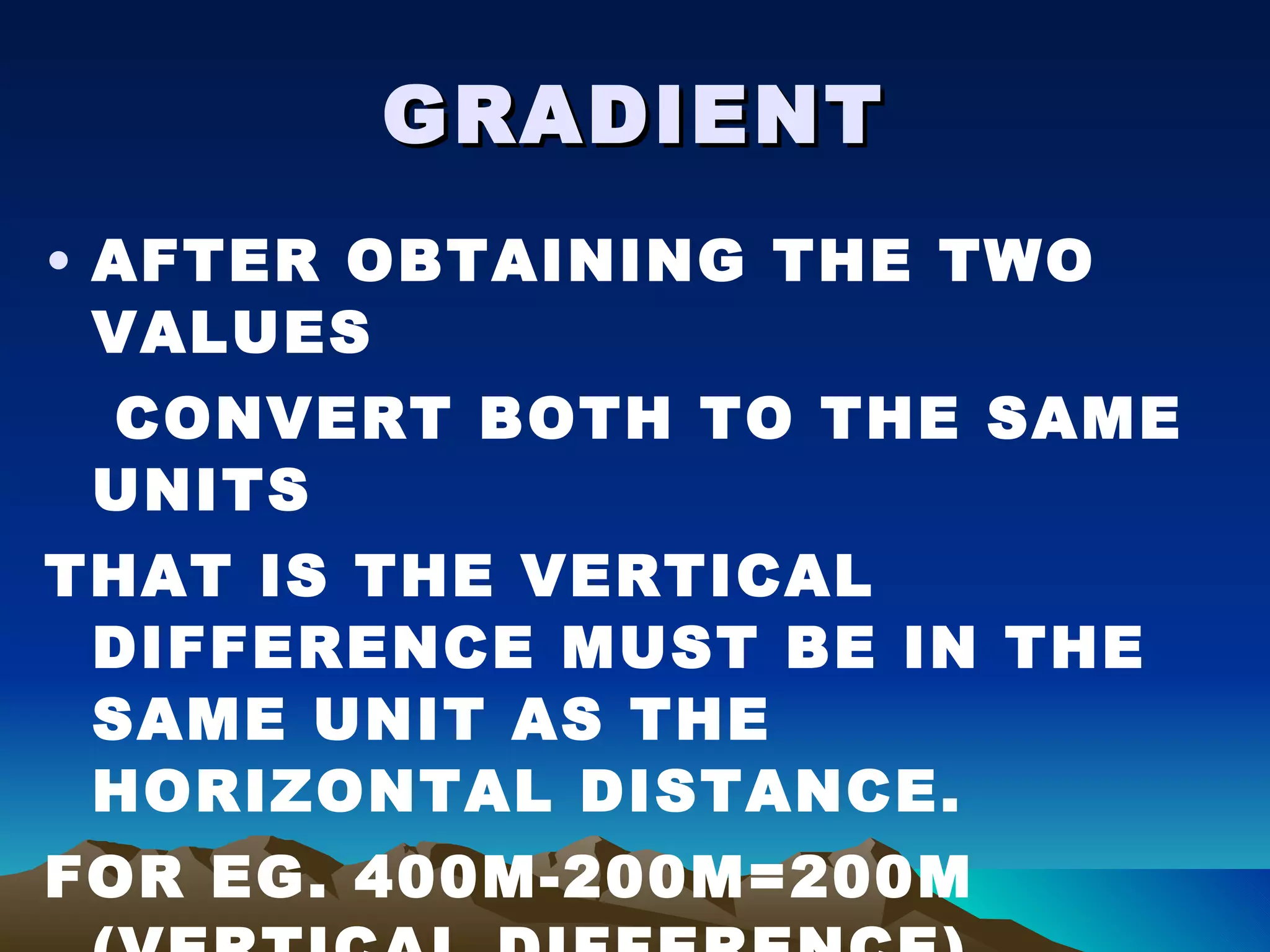 GRADIENT AFTER OBTAINING THE TWO VALUES CONVERT BOTH TO THE SAME UNITS THAT IS THE VERTICAL DIFFERENCE MUST BE IN THE SAME UNIT AS THE HORIZONTAL DISTANCE. FOR EG. 400M-200M=200M (VERTICAL DIFFERENCE) HORIZONTAL DISTANCE =600M 