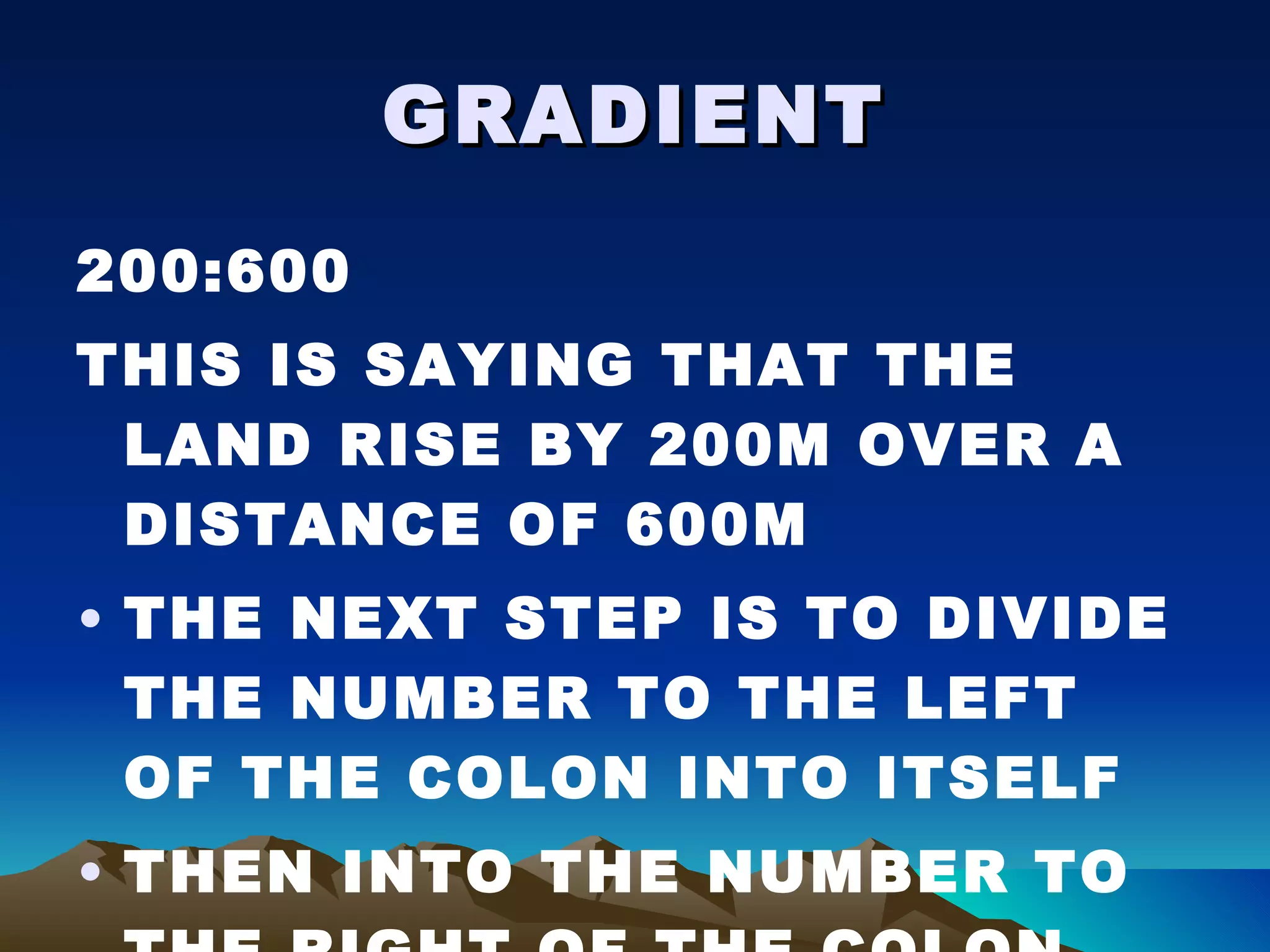 GRADIENT 200:600 THIS IS SAYING THAT THE LAND RISE BY 200M OVER A DISTANCE OF 600M THE NEXT STEP IS TO DIVIDE THE NUMBER TO THE LEFT OF THE COLON INTO ITSELF THEN INTO THE NUMBER TO THE RIGHT OF THE COLON 