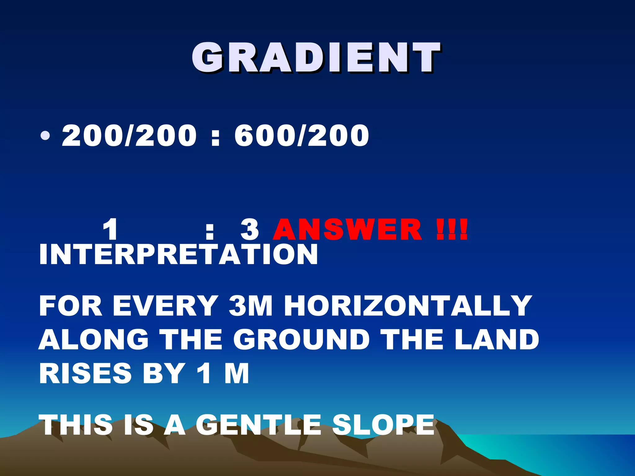 GRADIENT 200/200 : 600/200 1  :  3  ANSWER !!! INTERPRETATION FOR EVERY 3M HORIZONTALLY ALONG THE GROUND THE LAND RISES BY 1 M THIS IS A GENTLE SLOPE 