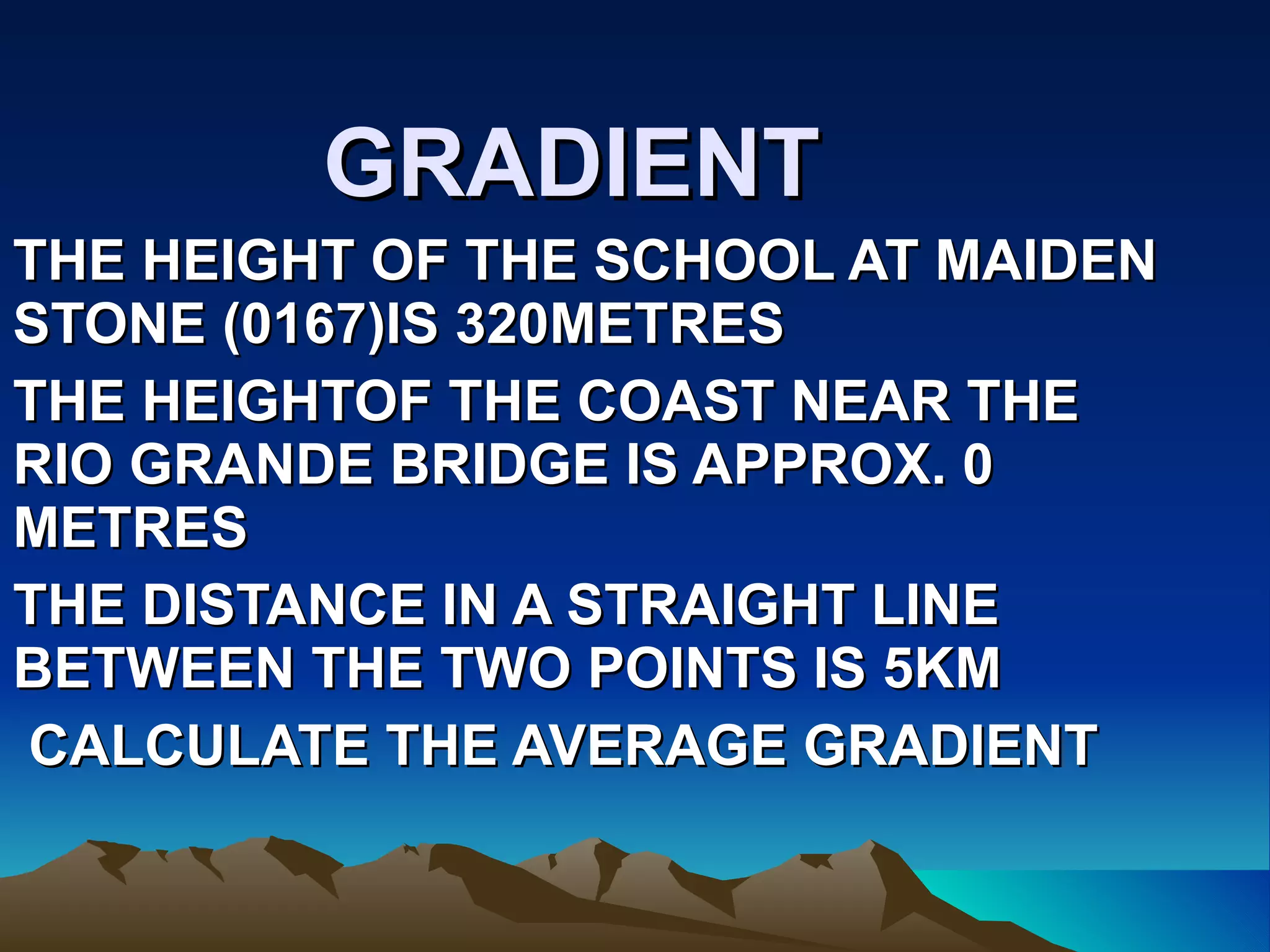 GRADIENT THE HEIGHT OF THE SCHOOL AT MAIDEN STONE (0167)IS 320METRES  THE HEIGHTOF THE COAST NEAR THE RIO GRANDE BRIDGE IS APPROX. 0 METRES THE DISTANCE IN A STRAIGHT LINE BETWEEN THE TWO POINTS IS 5KM CALCULATE THE AVERAGE GRADIENT 