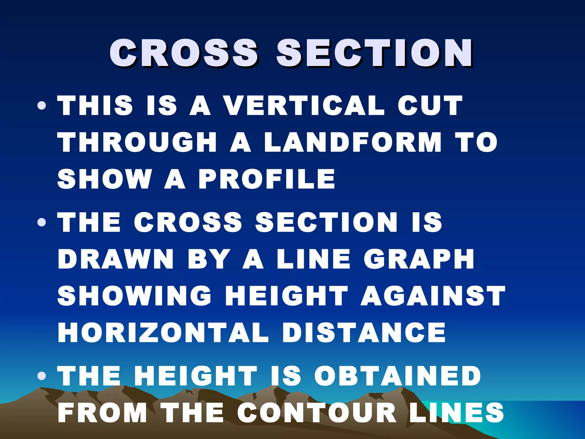 CROSS SECTION THIS IS A VERTICAL CUT THROUGH A LANDFORM TO SHOW A PROFILE THE CROSS SECTION IS DRAWN BY A LINE GRAPH SHOWING HEIGHT AGAINST HORIZONTAL DISTANCE THE HEIGHT IS OBTAINED FROM THE CONTOUR LINES 