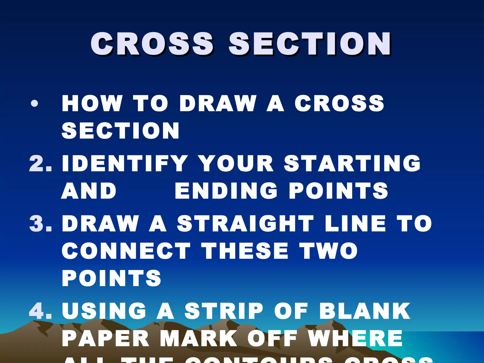 CROSS SECTION HOW TO DRAW A CROSS SECTION IDENTIFY YOUR STARTING AND  ENDING POINTS DRAW A STRAIGHT LINE TO CONNECT THESE TWO POINTS USING A STRIP OF BLANK PAPER MARK OFF WHERE ALL THE CONTOURS CROSS THE LINE OF SECTION 