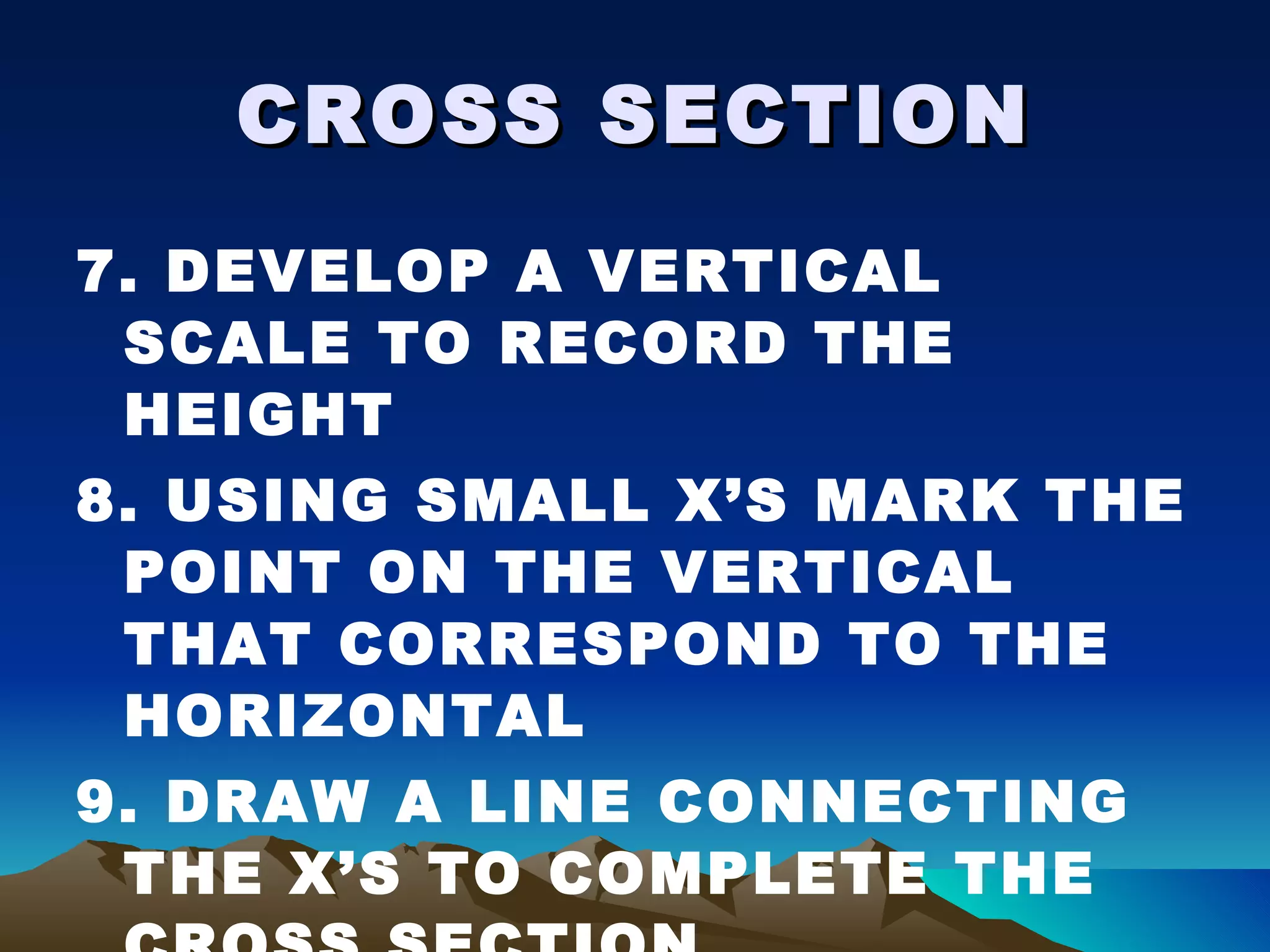 CROSS SECTION 7. DEVELOP A VERTICAL SCALE TO RECORD THE HEIGHT 8. USING SMALL X’S MARK THE POINT ON THE VERTICAL THAT CORRESPOND TO THE HORIZONTAL 9. DRAW A LINE CONNECTING THE X’S TO COMPLETE THE CROSS SECTION 
