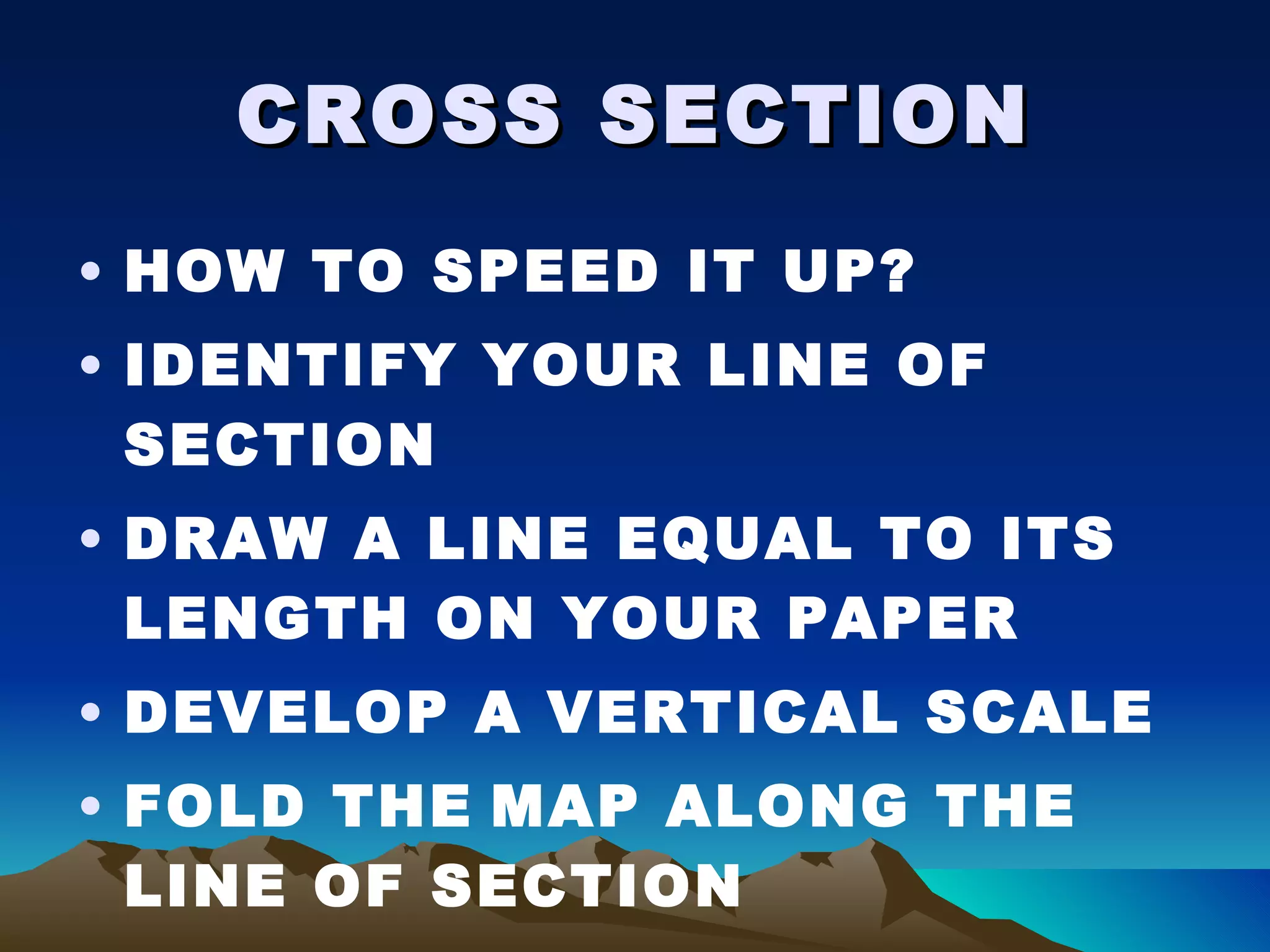 CROSS SECTION HOW TO SPEED IT UP? IDENTIFY YOUR LINE OF SECTION DRAW A LINE EQUAL TO ITS LENGTH ON YOUR PAPER DEVELOP A VERTICAL SCALE FOLD THE   MAP ALONG THE LINE OF SECTION 