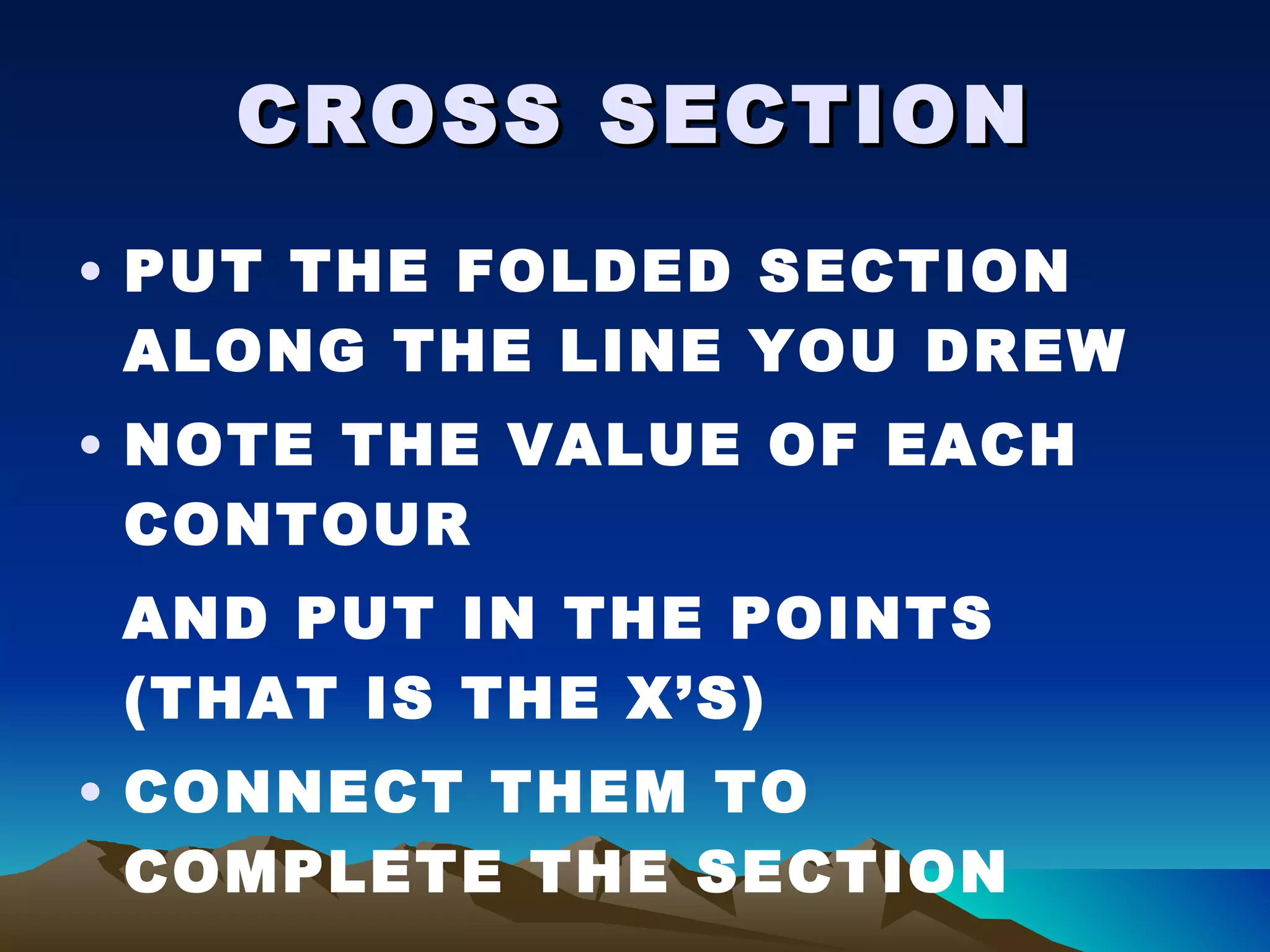 CROSS SECTION PUT THE FOLDED SECTION ALONG THE LINE YOU DREW NOTE THE VALUE OF EACH CONTOUR AND PUT IN THE POINTS (THAT IS THE X’S) CONNECT THEM TO COMPLETE THE SECTION 