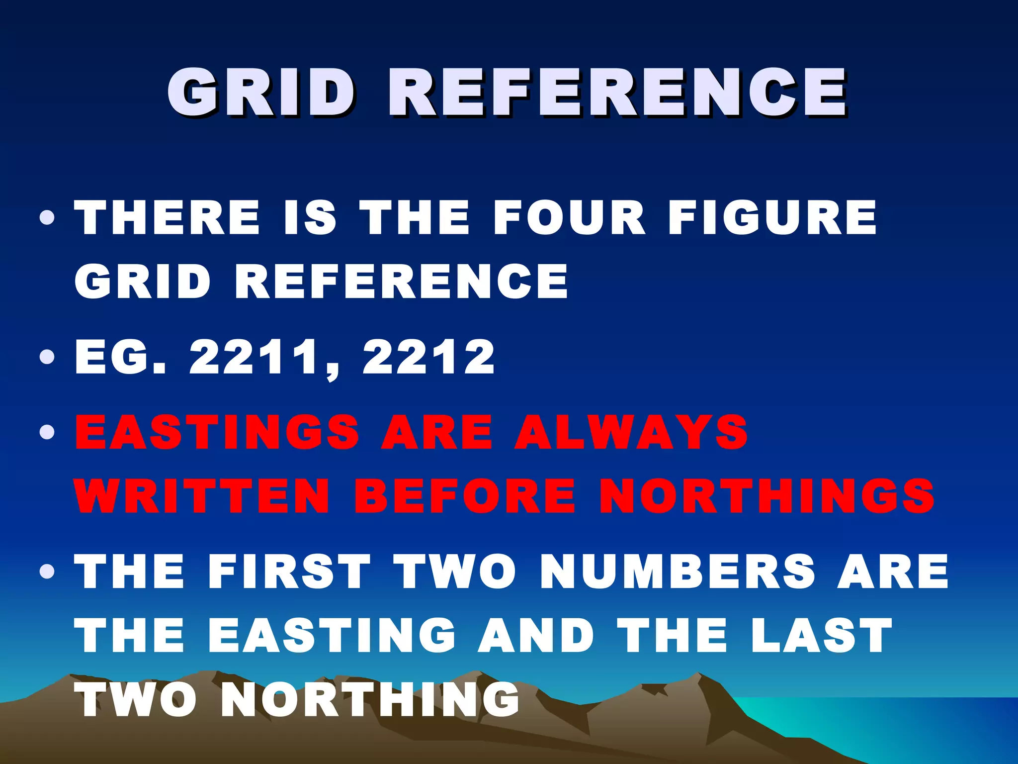 GRID REFERENCE THERE IS THE FOUR FIGURE GRID REFERENCE EG. 2211, 2212 EASTINGS ARE ALWAYS WRITTEN BEFORE NORTHINGS THE FIRST TWO NUMBERS ARE THE EASTING AND THE LAST TWO NORTHING 