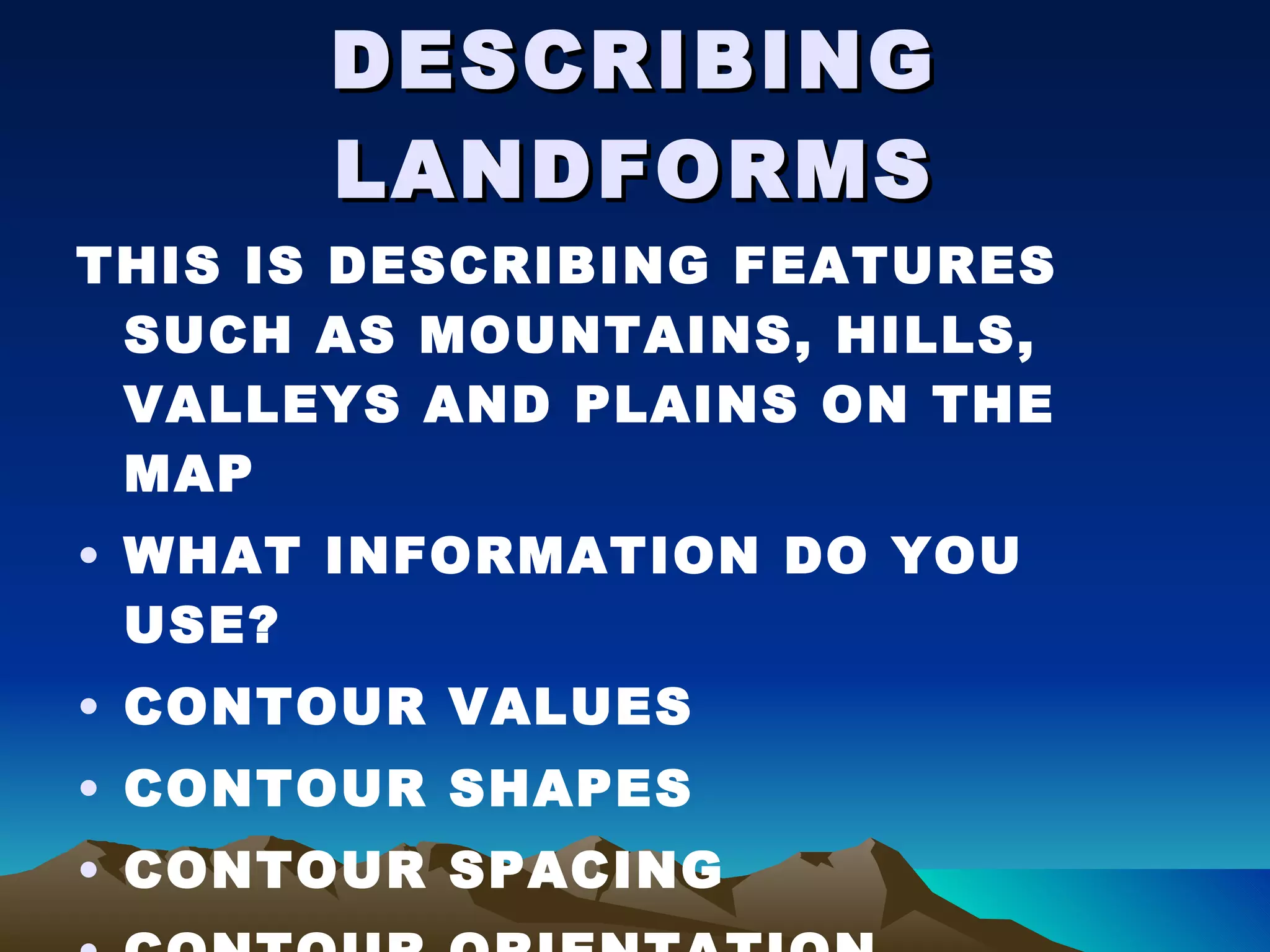 DESCRIBING LANDFORMS THIS IS DESCRIBING FEATURES SUCH AS MOUNTAINS, HILLS, VALLEYS AND PLAINS ON THE MAP WHAT INFORMATION DO YOU USE? CONTOUR VALUES CONTOUR SHAPES CONTOUR SPACING CONTOUR ORIENTATION SCALE ON THE MAP 