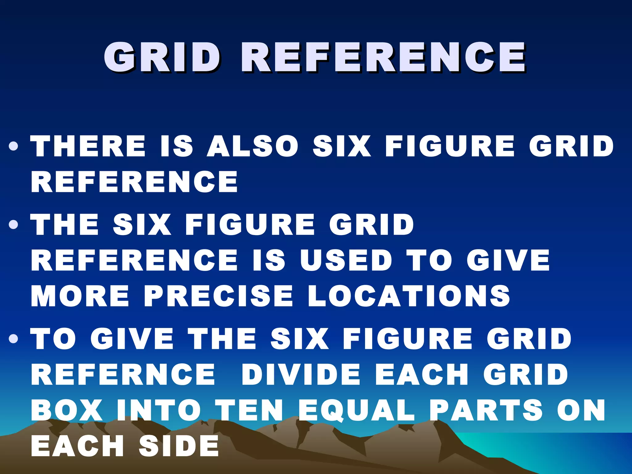 GRID REFERENCE THERE IS ALSO SIX FIGURE GRID REFERENCE THE SIX FIGURE GRID REFERENCE IS USED TO GIVE MORE PRECISE LOCATIONS TO GIVE THE SIX FIGURE GRID REFERNCE  DIVIDE EACH GRID BOX INTO TEN EQUAL PARTS ON EACH SIDE NUMBER EACH LINE 1-9 
