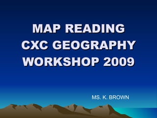 MAP READING CXC GEOGRAPHY WORKSHOP 2009 MS. K. BROWN 