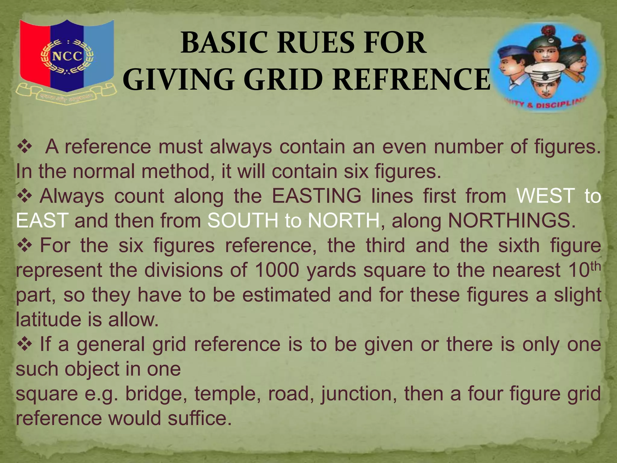  A reference must always contain an even number of figures.
In the normal method, it will contain six figures.
 Always count along the EASTING lines first from WEST to
EAST and then from SOUTH to NORTH, along NORTHINGS.
 For the six figures reference, the third and the sixth figure
represent the divisions of 1000 yards square to the nearest 10th
part, so they have to be estimated and for these figures a slight
latitude is allow.
 If a general grid reference is to be given or there is only one
such object in one
square e.g. bridge, temple, road, junction, then a four figure grid
reference would suffice.
BASIC RUES FOR
GIVING GRID REFRENCE
 