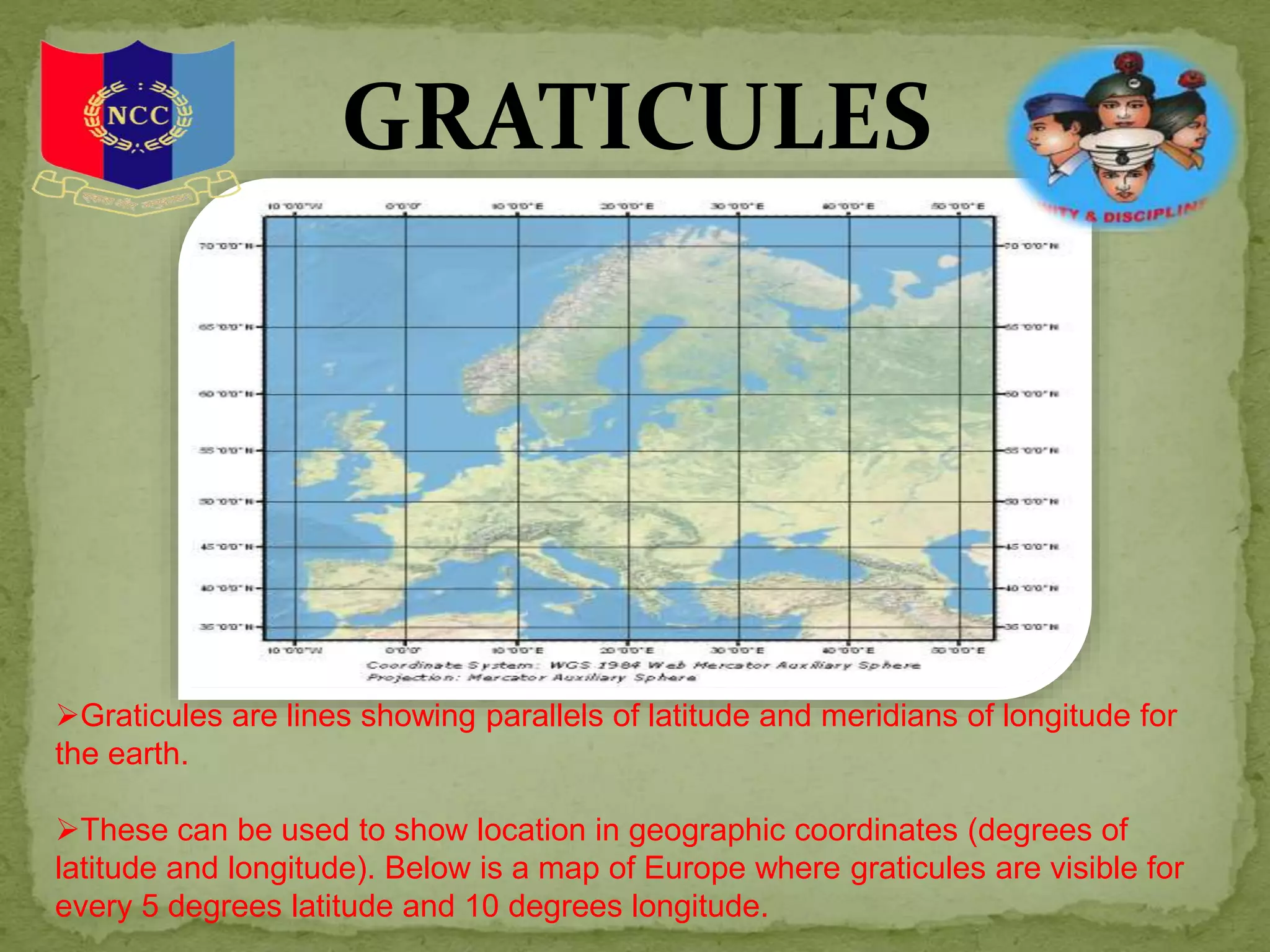 GRATICULES
Graticules are lines showing parallels of latitude and meridians of longitude for
the earth.
These can be used to show location in geographic coordinates (degrees of
latitude and longitude). Below is a map of Europe where graticules are visible for
every 5 degrees latitude and 10 degrees longitude.
 