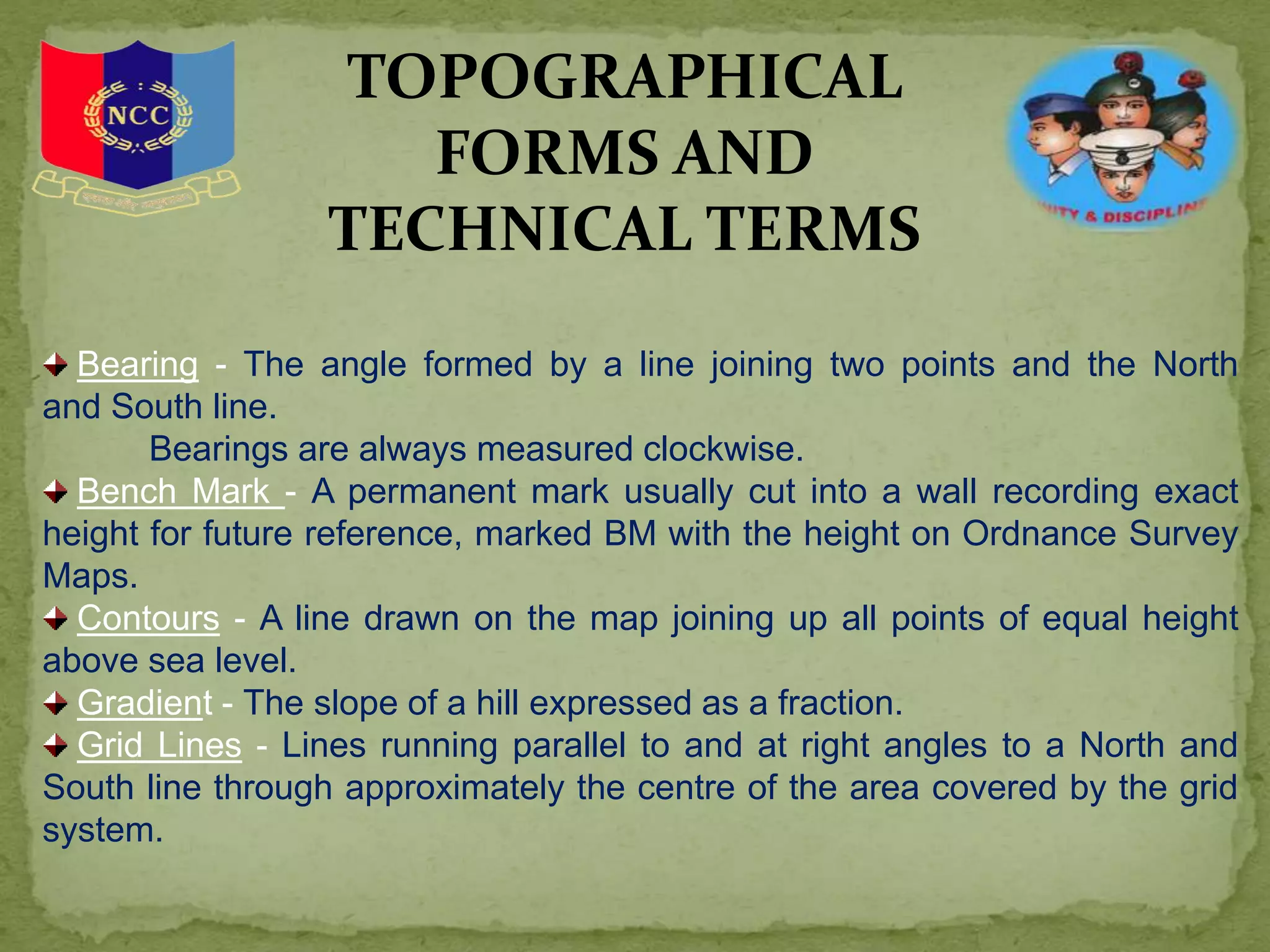 TOPOGRAPHICAL
FORMS AND
TECHNICAL TERMS
Bearing - The angle formed by a line joining two points and the North
and South line.
Bearings are always measured clockwise.
Bench Mark - A permanent mark usually cut into a wall recording exact
height for future reference, marked BM with the height on Ordnance Survey
Maps.
Contours - A line drawn on the map joining up all points of equal height
above sea level.
Gradient - The slope of a hill expressed as a fraction.
Grid Lines - Lines running parallel to and at right angles to a North and
South line through approximately the centre of the area covered by the grid
system.
 