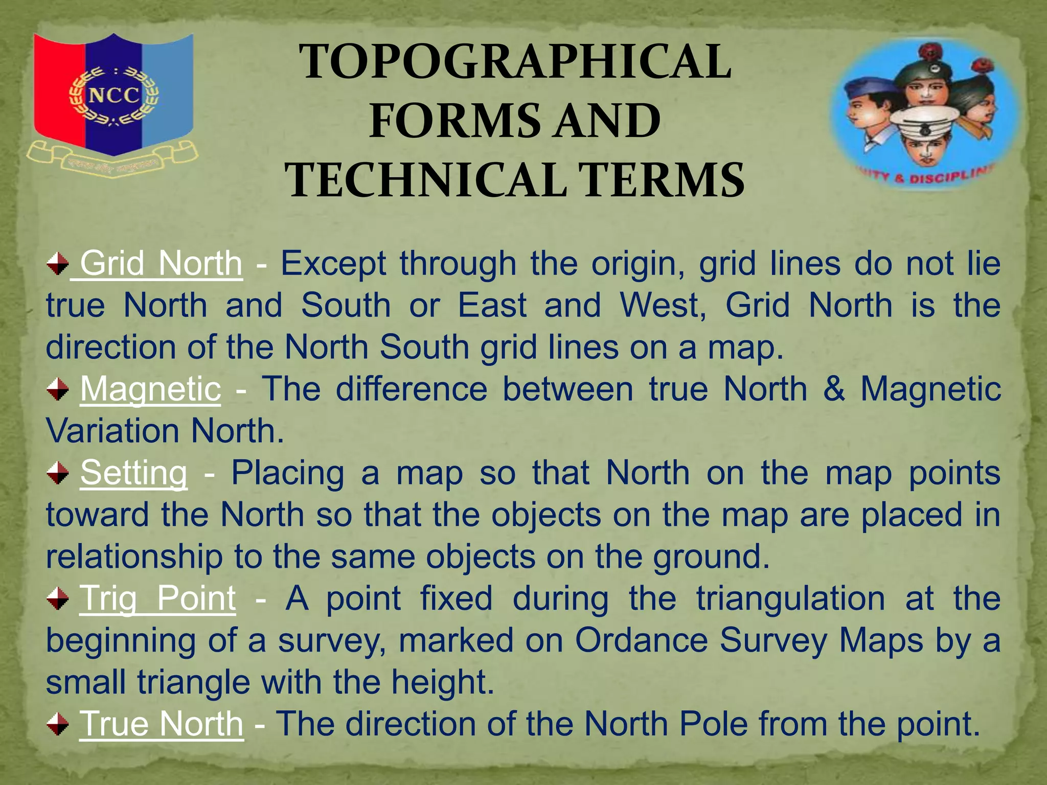 Grid North - Except through the origin, grid lines do not lie
true North and South or East and West, Grid North is the
direction of the North South grid lines on a map.
Magnetic - The difference between true North & Magnetic
Variation North.
Setting - Placing a map so that North on the map points
toward the North so that the objects on the map are placed in
relationship to the same objects on the ground.
Trig Point - A point fixed during the triangulation at the
beginning of a survey, marked on Ordance Survey Maps by a
small triangle with the height.
True North - The direction of the North Pole from the point.
TOPOGRAPHICAL
FORMS AND
TECHNICAL TERMS
 