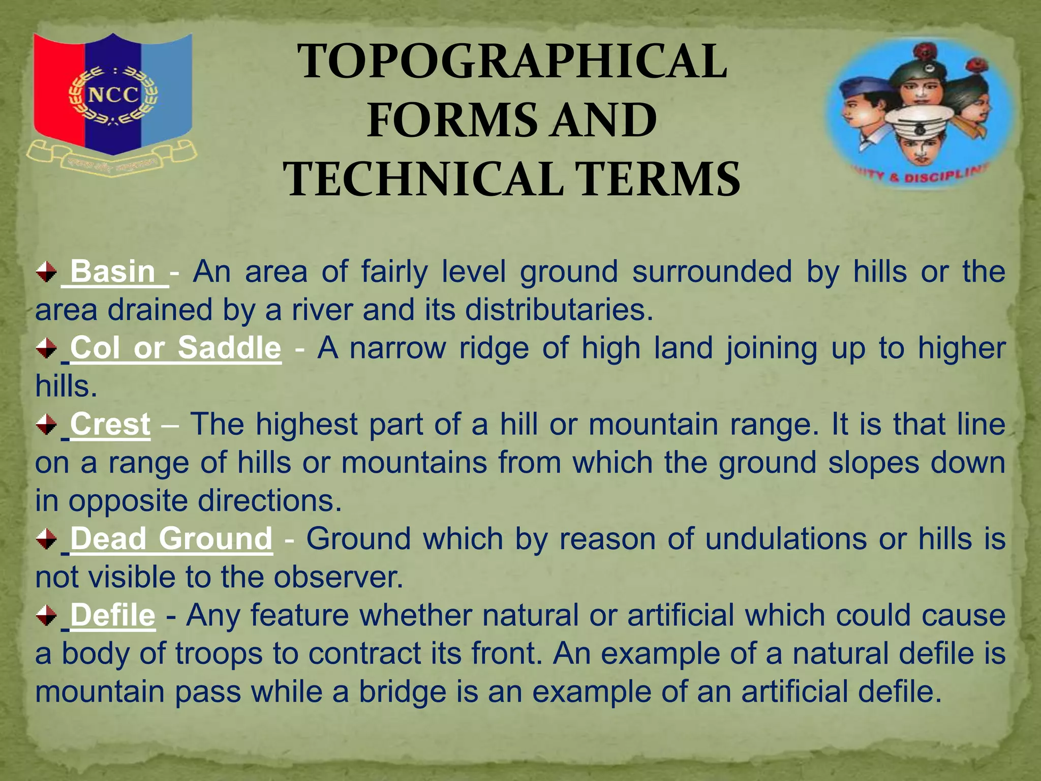 Basin - An area of fairly level ground surrounded by hills or the
area drained by a river and its distributaries.
Col or Saddle - A narrow ridge of high land joining up to higher
hills.
Crest – The highest part of a hill or mountain range. It is that line
on a range of hills or mountains from which the ground slopes down
in opposite directions.
Dead Ground - Ground which by reason of undulations or hills is
not visible to the observer.
Defile - Any feature whether natural or artificial which could cause
a body of troops to contract its front. An example of a natural defile is
mountain pass while a bridge is an example of an artificial defile.
TOPOGRAPHICAL
FORMS AND
TECHNICAL TERMS
 