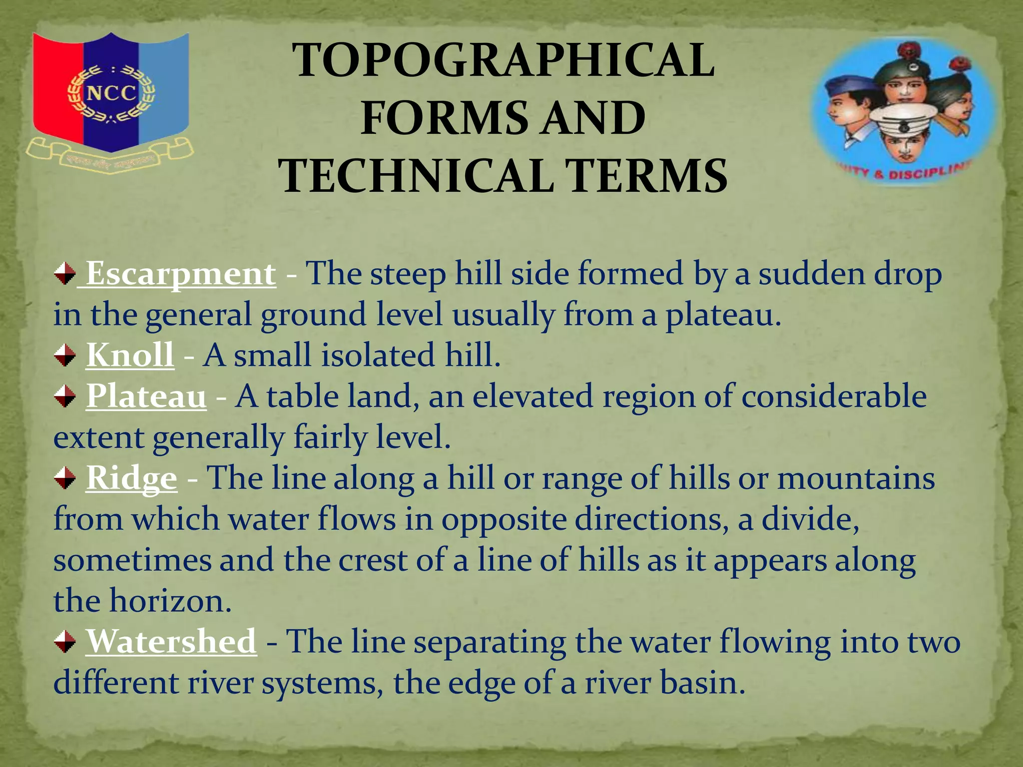 TOPOGRAPHICAL
FORMS AND
TECHNICAL TERMS
Escarpment - The steep hill side formed by a sudden drop
in the general ground level usually from a plateau.
Knoll - A small isolated hill.
Plateau - A table land, an elevated region of considerable
extent generally fairly level.
Ridge - The line along a hill or range of hills or mountains
from which water flows in opposite directions, a divide,
sometimes and the crest of a line of hills as it appears along
the horizon.
Watershed - The line separating the water flowing into two
different river systems, the edge of a river basin.
 