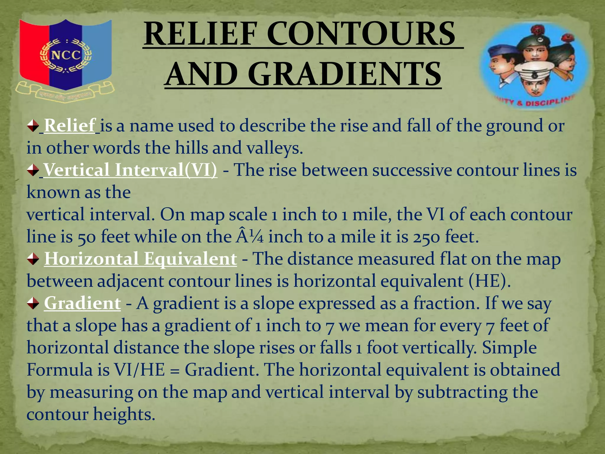 RELIEF CONTOURS
AND GRADIENTS
Relief is a name used to describe the rise and fall of the ground or
in other words the hills and valleys.
Vertical Interval(VI) - The rise between successive contour lines is
known as the
vertical interval. On map scale 1 inch to 1 mile, the VI of each contour
line is 50 feet while on the Â¼ inch to a mile it is 250 feet.
Horizontal Equivalent - The distance measured flat on the map
between adjacent contour lines is horizontal equivalent (HE).
Gradient - A gradient is a slope expressed as a fraction. If we say
that a slope has a gradient of 1 inch to 7 we mean for every 7 feet of
horizontal distance the slope rises or falls 1 foot vertically. Simple
Formula is VI/HE = Gradient. The horizontal equivalent is obtained
by measuring on the map and vertical interval by subtracting the
contour heights.
 