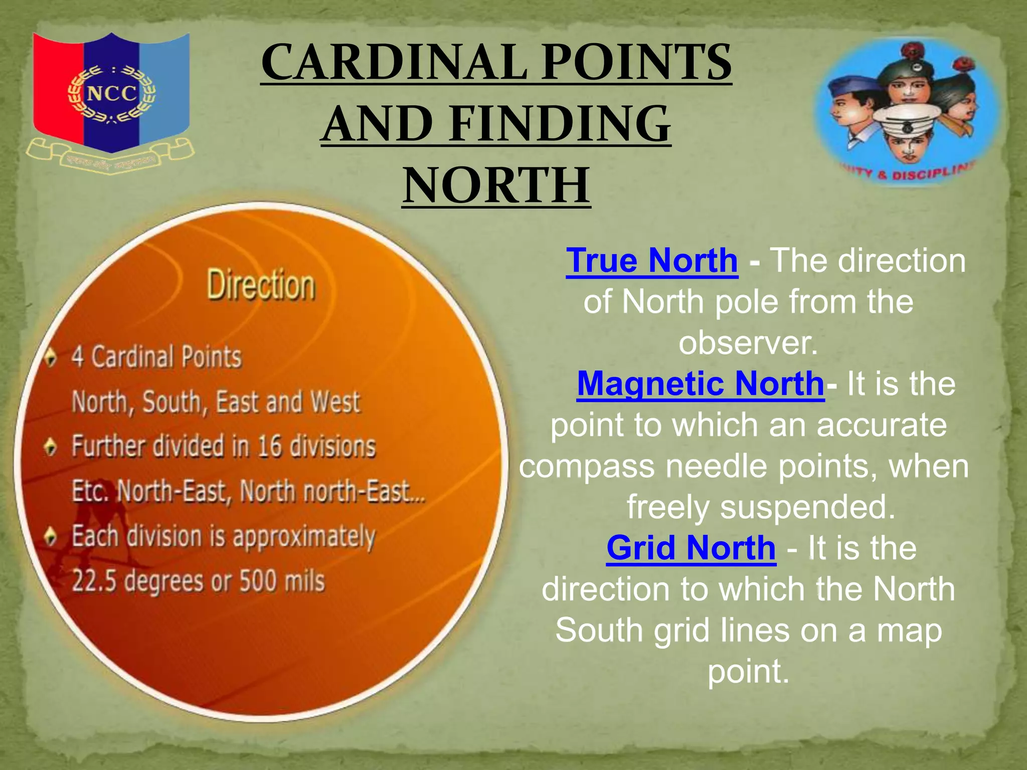 CARDINAL POINTS
AND FINDING
NORTH
True North - The direction
of North pole from the
observer.
Magnetic North- It is the
point to which an accurate
compass needle points, when
freely suspended.
Grid North - It is the
direction to which the North
South grid lines on a map
point.
 